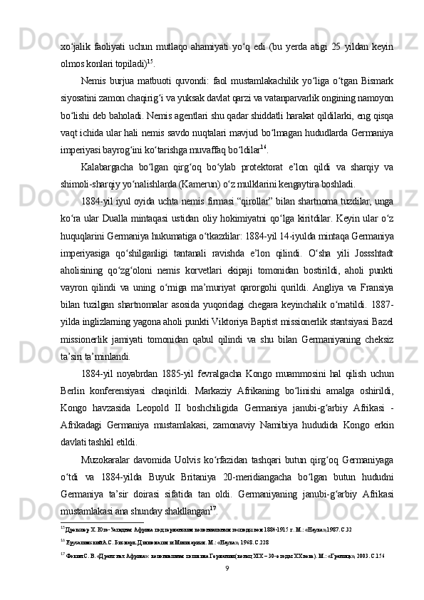 xo jalik   faoliyati   uchun   mutlaqo   ahamiyati   yo q   edi   (bu   yerda   atigi   25   yildan   keyinʻ ʻ
olmos konlari topiladi) 15
.
Nemis   burjua   matbuoti   quvondi:   faol   mustamlakachilik   yo liga   o tgan  Bismark	
ʻ ʻ
siyosatini zamon chaqirig i va yuksak davlat qarzi va vatanparvarlik ongining namoyon	
ʻ
bo lishi deb baholadi. Nemis agentlari shu qadar shiddatli harakat qildilarki, eng qisqa	
ʻ
vaqt ichida ular hali nemis savdo nuqtalari mavjud bo lmagan hududlarda Germaniya	
ʻ
imperiyasi bayrog ini ko tarishga muvaffaq bo ldilar	
ʻ ʻ ʻ 16
.
Kalabargacha   bo lgan   qirg oq   bo ylab   protektorat   e’lon   qildi   va   sharqiy   va	
ʻ ʻ ʻ
shimoli-sharqiy yo nalishlarda (Kamerun) o z mulklarini kengaytira boshladi.	
ʻ ʻ
1884-yil iyul oyida uchta nemis firmasi “qirollar” bilan shartnoma tuzdilar, unga
ko ra ular Dualla mintaqasi  ustidan oliy hokimiyatni qo lga kiritdilar. Keyin ular o z	
ʻ ʻ ʻ
huquqlarini Germaniya hukumatiga o tkazdilar: 1884-yil 14-iyulda mintaqa Germaniya	
ʻ
imperiyasiga   qo shilganligi   tantanali   ravishda   e’lon   qilindi.   O sha   yili   Jossshtadt	
ʻ ʻ
aholisining   qo zg oloni   nemis   korvetlari   ekipaji   tomonidan   bostirildi,   aholi   punkti	
ʻ ʻ
vayron   qilindi   va   uning   o rniga   ma’muriyat   qarorgohi   qurildi.   Angliya   va   Fransiya	
ʻ
bilan   tuzilgan   shartnomalar   asosida   yuqoridagi   chegara   keyinchalik   o rnatildi.   1887-	
ʻ
yilda inglizlarning yagona aholi punkti Viktoriya Baptist missionerlik stantsiyasi Bazel
missionerlik   jamiyati   tomonidan   qabul   qilindi   va   shu   bilan   Germaniyaning   cheksiz
ta’siri ta’minlandi.
1884-yil   noyabrdan   1885-yil   fevralgacha   Kongo   muammosini   hal   qilish   uchun
Berlin   konferensiyasi   chaqirildi.   Markaziy   Afrikaning   bo linishi   amalga   oshirildi,	
ʻ
Kongo   havzasida   Leopold   II   boshchiligida   Germaniya   janubi-g arbiy   Afrikasi   -	
ʻ
Afrikadagi   Germaniya   mustamlakasi,   zamonaviy   Namibiya   hududida   Kongo   erkin
davlati tashkil etildi .
Muzokaralar   davomida  Uolvis   ko rfazidan   tashqari   butun   qirg oq   Germaniyaga	
ʻ ʻ
o tdi   va   1884-yilda   Buyuk   Britaniya   20-meridiangacha   bo lgan   butun   hududni	
ʻ ʻ
Germaniya   ta’sir   doirasi   sifatida   tan   oldi.   Germaniyaning   janubi-g arbiy   Afrikasi	
ʻ
mustamlakasi ana shunday shakllangan 17
.
15
 Дрекслер Х. Юго-Западная Африка под германским колониальным господством 1884-1915 г. М.: «Наука»,1987. С.32
16
 Ерусалимский А.С. Бисмарк. Дипломатия и Милитаризм. М.: «Наука», 1968. С.228
17
 Фокин С. В. «Дранг нах Африка»: колониальная политика Германии (конец XIX – 30-е годы XX века). М.: «Граница», 2003. С.156
9