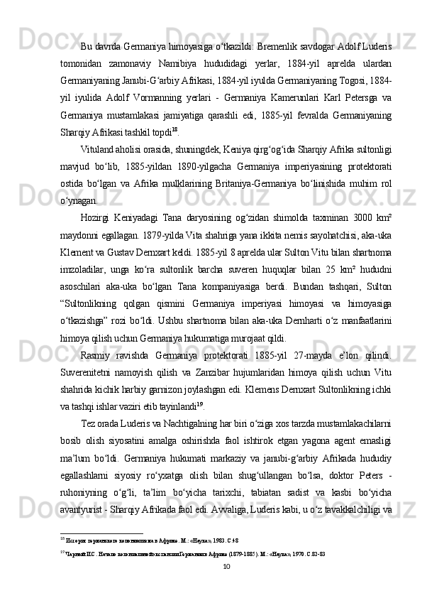 Bu davrda Germaniya himoyasiga o tkazildi: Bremenlik savdogar Adolf Luderisʻ
tomonidan   zamonaviy   Namibiya   hududidagi   yerlar,   1884-yil   aprelda   ulardan
Germaniyaning Janubi-G arbiy Afrikasi, 1884-yil iyulda Germaniyaning Togosi, 1884-	
ʻ
yil   iyulida   Adolf   Vormanning   yerlari   -   Germaniya   Kamerunlari   Karl   Petersga   va
Germaniya   mustamlakasi   jamiyatiga   qarashli   edi,   1885-yil   fevralda   Germaniyaning
Sharqiy Afrikasi tashkil topdi 18
.
Vituland aholisi orasida, shuningdek, Keniya qirg og ida Sharqiy Afrika sultonligi	
ʻ ʻ
mavjud   bo lib,   1885-yildan   1890-yilgacha   Germaniya   imperiyasining   protektorati	
ʻ
ostida   bo lgan   va   Afrika   mulklarining   Britaniya-Germaniya   bo linishida   muhim   rol	
ʻ ʻ
o ynagan.	
ʻ
Hozirgi   Keniyadagi   Tana   daryosining   og zidan   shimolda   taxminan   3000   km²	
ʻ
maydonni egallagan. 1879-yilda Vita shahriga yana ikkita nemis sayohatchisi, aka-uka
Klement va Gustav Dernxart keldi. 1885-yil 8 aprelda ular Sulton Vitu bilan shartnoma
imzoladilar,   unga   ko ra   sultonlik   barcha   suveren   huquqlar   bilan   25   km²   hududni	
ʻ
asoschilari   aka-uka   bo lgan   Tana   kompaniyasiga   berdi.   Bundan   tashqari,   Sulton	
ʻ
“Sultonlikning   qolgan   qismini   Germaniya   imperiyasi   himoyasi   va   himoyasiga
o tkazishga”  rozi  bo ldi. Ushbu  shartnoma bilan aka-uka Dernharti  o z  manfaatlarini	
ʻ ʻ ʻ
himoya qilish uchun Germaniya hukumatiga murojaat qildi.
Rasmiy   ravishda   Germaniya   protektorati   1885-yil   27-mayda   e’lon   qilindi.
Suverenitetni   namoyish   qilish   va   Zanzibar   hujumlaridan   himoya   qilish   uchun   Vitu
shahrida kichik harbiy garnizon joylashgan edi. Klemens Dernxart Sultonlikning ichki
va tashqi ishlar vaziri etib tayinlandi 19
.
Tez orada Luderis va Nachtigalning har biri o ziga xos tarzda mustamlakachilarni	
ʻ
bosib   olish   siyosatini   amalga   oshirishda   faol   ishtirok   etgan   yagona   agent   emasligi
ma’lum   bo ldi.   Germaniya   hukumati   markaziy   va   janubi-g arbiy   Afrikada   hududiy	
ʻ ʻ
egallashlarni   siyosiy   ro yxatga   olish   bilan   shug ullangan   bo lsa,   doktor   Peters   -	
ʻ ʻ ʻ
ruhoniyning   o g li,   ta’lim   bo yicha   tarixchi,   tabiatan   sadist   va   kasbi   bo yicha	
ʻ ʻ ʻ ʻ
avantyurist - Sharqiy Afrikada faol edi. Avvaliga, Luderis kabi, u o z tavakkalchiligi va	
ʻ
18
 История германского колониализма в Африке. М.: «Наука», 1983. С.48
19
 Чарный И.С. Начало колониальной экспансии Германии в Африке (1879-1885). М.: «Наука», 1970. С.82-83
10 