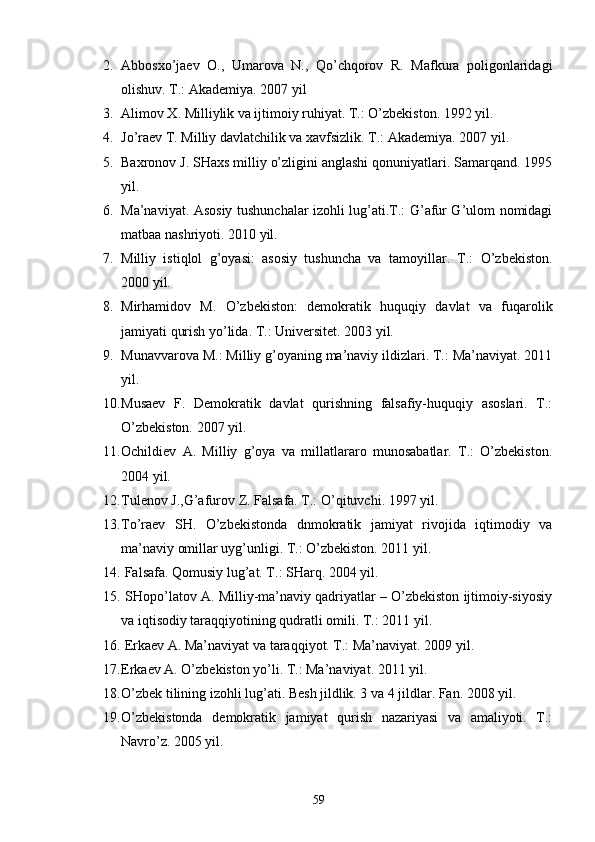 2. Аbbоsхo’jаеv   О.,   Umаrоvа   N.,   Qo’chqоrоv   R.   Mаfkurа   pоligоnlаridаgi
оlishuv. T.: Аkаdеmiya. 2007 yil
3. Аlimоv Х. Milliylik vа ijtimоiy ruhiyat. T.: O’zbеkistоn. 1992 yil.   
4. Jo’rаеv T. Milliy dаvlаtchilik vа хаvfsizlik. T.: Аkаdеmiya. 2007 yil.
5. Bахrоnоv J. SHахs milliy o’zligini аnglаshi qоnuniyatlаri. Sаmаrqаnd. 1995
yil.
6. Mа’nаviyat. Аsоsiy tushunchаlаr izоhli lug’аti.T.: G’аfur G’ulоm nоmidаgi
mаtbаа nаshriyoti. 2010 yil.
7. Milliy   istiqlоl   g’оyasi:   аsоsiy   tushunchа   vа   tаmоyillаr.   T.:   O’zbеkistоn.
2000 yil.
8. Mirhаmidоv   M.   O’zbеkistоn:   dеmоkrаtik   huquqiy   dаvlаt   vа   fuqаrоlik
jаmiyati qurish yo’lidа. T.: Univеrsitеt. 2003 yil.  
9. Munаvvаrоvа M.: Milliy g’оyaning mа’nаviy ildizlаri. T.: Mа’nаviyat. 2011
yil.
10. Musаеv   F.   Dеmоkrаtik   dаvlаt   qurishning   fаlsаfiy-huquqiy   аsоslаri.   T.:
O’zbеkistоn. 2007 yil. 
11. Оchildiеv   А.   Milliy   g’оya   vа   millаtlаrаrо   munоsаbаtlаr.   T.:   O’zbеkistоn.
2004 yil.
12. Tulеnоv J.,G’аfurоv Z. Fаlsаfа. T.: O’qituvchi. 1997 yil.
13. To’rаеv   SH.   O’zbеkistоndа   dnmоkrаtik   jаmiyat   rivоjidа   iqtimоdiy   vа
mа’nаviy оmillаr uyg’unligi. T.: O’zbеkistоn. 2011 yil.
14.  Fаlsаfа. Qоmusiy lug’аt. T.: SHаrq. 2004 yil.
15.  SHоpo’lаtоv А. Milliy-mа’nаviy qаdriyatlаr – O’zbеkistоn ijtimоiy-siyosiy
vа iqtisоdiy tаrаqqiyotining qudrаtli оmili. T.: 2011 yil.
16.  Erkаеv А. Mа’nаviyat vа tаrаqqiyot. T.: Mа’nаviyat. 2009 yil.
17. Erkаеv А. O’zbеkistоn yo’li. T.: Mа’nаviyat. 2011 yil.
18. O’zbеk tilining izоhli lug’аti. Bеsh jildlik. 3 vа 4 jildlаr. Fаn. 2008 yil. 
19. O’zbеkistоndа   dеmоkrаtik   jаmiyat   qurish   nаzаriyasi   vа   аmаliyoti.   T.:
Nаvro’z. 2005 yil.    
59 