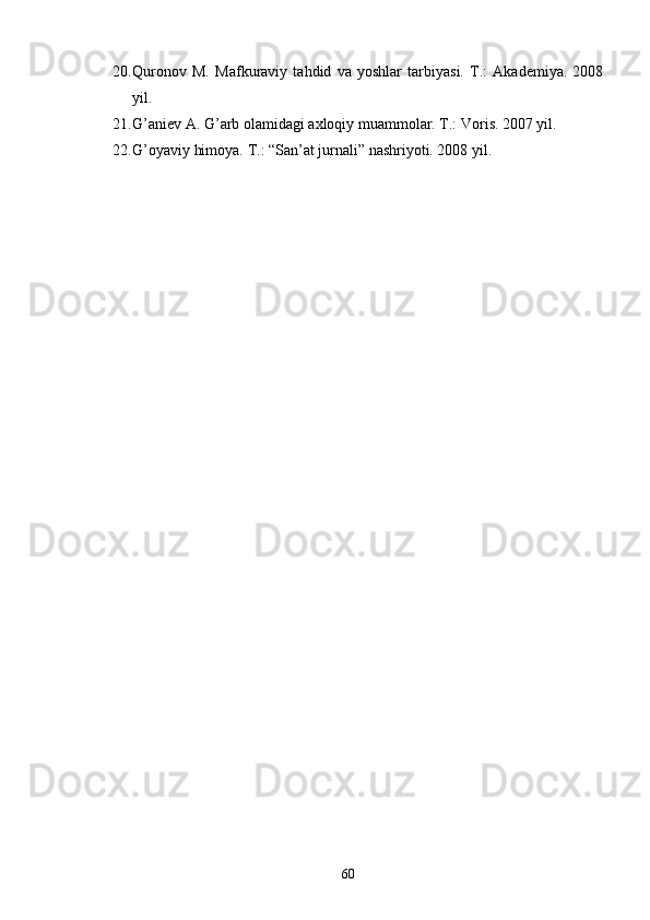 20. Qurоnоv   M.   Mаfkurаviy   tаhdid   vа   yoshlаr   tаrbiyasi.   T.:   Аkаdеmiya.   2008
yil.   
21. G’аniеv А. G’аrb оlаmidаgi ахlоqiy muаmmоlаr. T.: Vоris. 2007 yil.
22. G’оyaviy himоya. T.: “Sаn’аt jurnаli” nаshriyoti. 2008 yil.
     
60 