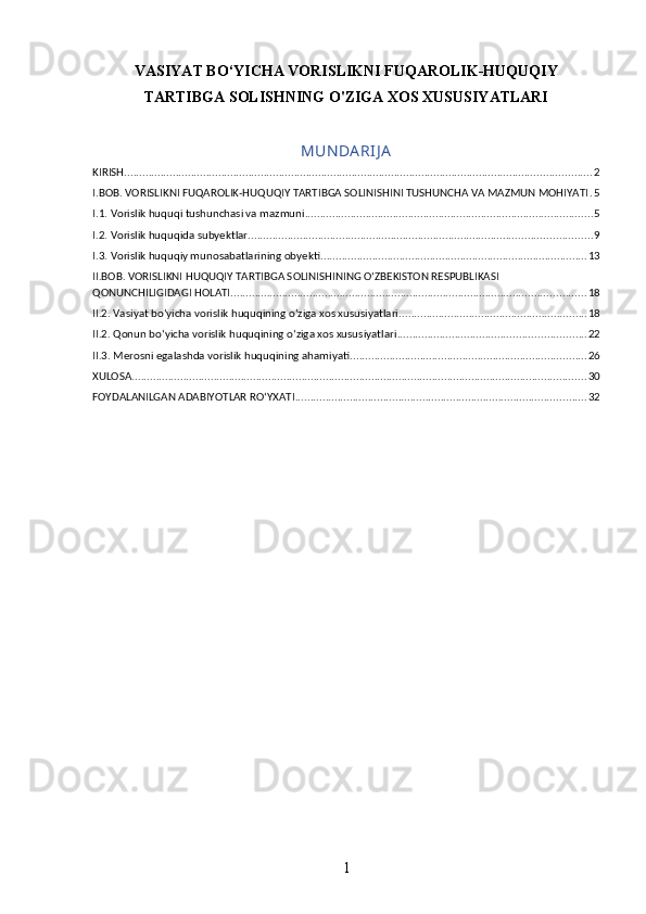 VASIYAT BO‘YICHA VORISLIKNI FUQAROLIK-HUQUQIY
TARTIBGA SOLISHNING O'ZIGA XOS XUSUSIYATLARI 
MUN DA RIJ A
KIRISH .......................................................................................................................................................... 2
I.BOB. VORISLIKNI FUQAROLIK-HUQUQIY TARTIBGA SOLINISHINI TUSHUNCHA VA MAZMUN MOHIYATI . 5
I.1. Vorislik huquqi tushunchasi va mazmuni ............................................................................................... 5
I.2. Vorislik huquqida subyektlar ................................................................................................................. 9
I.3. Vorislik huquqiy munosabatlarining obyekti ........................................................................................ 13
II.BOB. VORISLIKNI HUQUQIY TARTIBGA SOLINISHINING O‘ZBEKISTON RESPUBLIKASI 
QONUNCHILIGIDAGI HOLATI ..................................................................................................................... 18
II.2. Vasiyat bo‘yicha vorislik huquqining o‘ziga xos xususiyatlari .............................................................. 18
II.2. Qonun bo‘yicha vorislik huquqining o‘ziga xos xususiyatlari .............................................................. 22
II.3. Merosni egalashda vorislik huquqining ahamiyati .............................................................................. 26
XULOSA ...................................................................................................................................................... 30
FOYDALANILGAN ADABIYOTLAR RO‘YXATI ................................................................................................ 32
1 