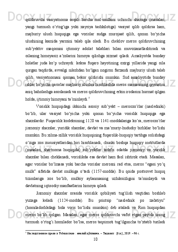 qoldiruvchi   vasiyatnoma   orqali   barcha   mol-mulkini   uchinchi   shaxsga   (masalan,
yangi   turmush   o rtog iga   yoki   xayriya   tashkilotiga)   vasiyat   qilib   qoldirsa   ham,ʻ ʻ
majburiy   ulush   huquqiga   ega   vorislar   sudga   murojaat   qilib,   qonun   bo yicha	
ʻ
ulushining   kamida   yarmini   talab   qila   oladi.   Bu   cheklov   meros   qoldiruvchining
sub yektiv   maqomini   ijtimoiy   adolat   talablari   bilan   muvozanatlashtiradi   va	
ʼ
oilaning   himoyasiz   a zolarini   himoya   qilishga   xizmat   qiladi.   Amaliyotda   bunday	
ʼ
holatlar   juda   ko p   uchraydi:   keksa   fuqaro   hayotining   oxirgi   yillarida   yangi   oila	
ʻ
qurgan   taqdirda,   avvalgi   nikohdan   bo lgan   nogiron   farzandi   majburiy   ulush   talab	
ʻ
qilib,   vasiyatnomani   qisman   bekor   qildirishi   mumkin.   Sud   amaliyotida   bunday
ishlar bo yicha qarorlar majburiy ulushni hisoblashda meros massasining qiymatini	
ʻ
aniq baholashga asoslanadi va meros qoldiruvchining erkin irodasini hurmat qilgan
holda, ijtimoiy himoyani ta minlaydi.	
ʼ 5
Vorislik   huquqidagi   ikkinchi   asosiy   sub yekt   –   merosxo rlar   (nasledniki)	
ʼ ʼ
bo lib,   ular   vasiyat   bo yicha   yoki   qonun   bo yicha   vorislik   huquqiga   ega	
ʻ ʻ ʻ
shaxslardir. Fuqarolik kodeksining 1120 va 1141-moddalariga ko ra, merosxo rlar	
ʻ ʼ
jismoniy shaxslar, yuridik shaxslar,  davlat  va ma muriy-hududiy birliklar bo lishi	
ʼ ʻ
mumkin. Bu xilma-xillik vorislik huquqining fuqarolik-huquqiy tartibga solishdagi
o ziga   xos   xususiyatlaridan   biri   hisoblanadi,   chunki   boshqa   huquqiy   institutlarda	
ʻ
(masalan,   shartnoma   huquqida)   sub yektlar   tarkibi   odatda   jismoniy   va   yuridik	
ʼ
shaxslar   bilan   cheklanadi,   vorislikda   esa   davlat   ham   faol   ishtirok   etadi.   Masalan,
agar   vorislar   bo lmasa   yoki   barcha   vorislar   merosni   rad   etsa,   meros   “egasi   yo q	
ʻ ʻ
mulk”   sifatida   davlat   mulkiga   o tadi   (1157-modda).   Bu   qoida   postsovet   huquq	
ʻ
tizimlariga   xos   bo lib,   mulkiy   aylanmaning   uzluksizligini   ta minlaydi   va	
ʻ ʼ
davlatning iqtisodiy manfaatlarini himoya qiladi.
Jismoniy   shaxslar   orasida   vorislik   qobiliyati   tug ilish   vaqtidan   boshlab	
ʻ
yuzaga   keladi   (1124-modda).   Bu   printsip   “naslednik   po   začatiyu”
(homiladorlikdagi   bola   voris   bo lishi   mumkin)   deb   ataladi   va   Rim   huquqidan	
ʻ
meros   bo lib   qolgan.   Masalan,   agar   meros   qoldiruvchi   vafot   etgan   paytda   uning	
ʻ
turmush o rtog i homilador bo lsa, meros taqsimoti tug ilguncha to xtatib turiladi
ʻ ʻ ʻ ʻ ʻ
5
 Наследственное право в Узбекистане : амалий қўлланма. – Ташкент : [б.и.], 2019. – 96 с.
10 