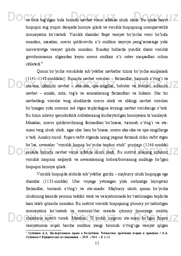 va   tirik   tug ilgan   bola   birinchi   navbat   vorisi   sifatida   ulush   oladi.   Bu   qoida   hayotʻ
huquqini eng yuqori darajada himoya qiladi va vorislik huquqining insonparvarlik
xususiyatini   ko rsatadi.   Yuridik   shaxslar   faqat   vasiyat   bo yicha   voris   bo lishi	
ʻ ʻ ʻ
mumkin,   masalan,   meros   qoldiruvchi   o z   mulkini   xayriya   jamg armasiga   yoki	
ʻ ʻ
universitetga   vasiyat   qilishi   mumkin.   Bunday   hollarda   yuridik   shaxs   vorislik
guvohnomasini   olganidan   keyin   meros   mulkini   o z   ustav   maqsadlari   uchun	
ʻ
ishlatadi. 6
Qonun bo yicha vorislikda sub yektlar  navbatlar  tizimi bo yicha aniqlanadi	
ʻ ʼ ʻ
(1141–1148-moddalar). Birinchi navbat vorislari – farzandlar, turmush o rtog i va	
ʻ ʻ
ota-ona;   ikkinchi   navbat   –   aka-uka,   opa-singillar,   bobolar   va   buvilar;   uchinchi
navbat   –   amaki,   xola,   tog a   va   ammalarning   farzandlari   va   hokazo.   Har   bir	
ʻ
navbatdagi   vorislar   teng   ulushlarda   meros   oladi   va   oldingi   navbat   vorislari
bo lmagan  yoki  merosni  rad etgan  taqdirdagina keyingi  navbat  vorislariga o tadi.	
ʻ ʻ
Bu tizim oilaviy qarindoshlik rishtalarining kuchaytirilgan himoyasini ta minlaydi.	
ʼ
Masalan,   meros   qoldiruvchining   farzandlari   bo lmasa,   turmush   o rtog i   va   ota-	
ʻ ʻ ʻ
onasi teng ulush oladi; agar ular ham bo lmasa, meros aka-uka va opa-singillarga	
ʻ
o tadi. Amaliy misol: fuqaro vafot etganda uning yagona farzandi oldin vafot etgan	
ʻ
bo lsa,   nevaralar   “vorislik   huquqi   bo yicha   taqdim   etish”   printsipi   (1146-modda)
ʻ ʻ
asosida   birinchi   navbat   vorisi   sifatida   ulush   oladi.   Bu   institut   oilaning   uzluksiz
vorislik   zanjirini   saqlaydi   va   nevaralarning   bobosi/buvisining   mulkiga   bo lgan	
ʻ
huquqini himoya qiladi.
Vorislik huquqida alohida sub yektlar guruhi – majburiy ulush huquqiga ega	
ʼ
shaxslar   (1133-modda).   Ular   voyaga   yetmagan   yoki   mehnatga   layoqatsiz
farzandlar,   turmush   o rtog i   va   ota-onadir.   Majburiy   ulush   qonun   bo yicha	
ʻ ʻ ʻ
ulushining kamida yarmini tashkil etadi va vasiyatnomada ko rsatilmagan taqdirda	
ʻ
ham talab qilinishi mumkin. Bu institut vorislik huquqining ijtimoiy yo naltirilgan	
ʻ
xususiyatini   ko rsatadi   va   merosxo rlar   orasida   ijtimoiy   himoyaga   muhtoj	
ʻ ʼ
shaxslarni   ajratib   turadi.   Masalan,   70   yoshli   nogiron   ota-onasi   bo lgan   fuqaro	
ʻ
vasiyatnoma   orqali   barcha   mulkini   yangi   turmush   o rtog iga   vasiyat   qilgan	
ʻ ʻ
6
  Султонов   А.А.   Наследственное   право   в   Республике   Узбекистан:   проблемы   теории   и   практики   /   А.А.
Султонов // Юридические исследования. – 2019. – № 4. – Б. 1–12.
11 