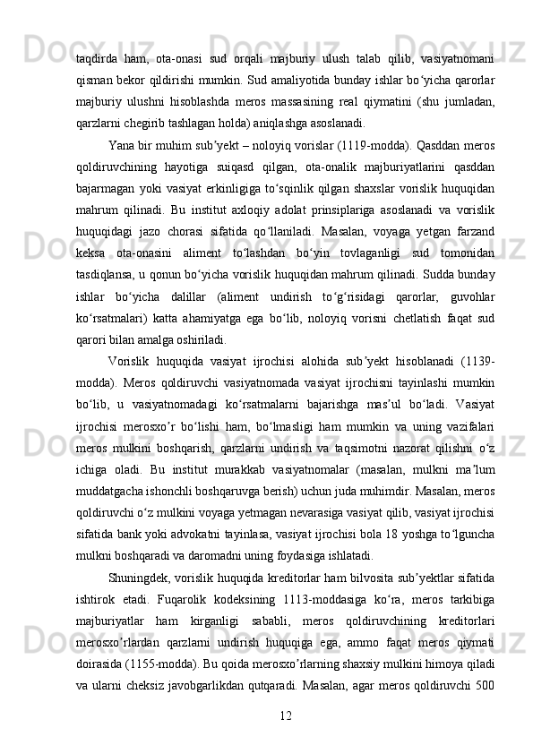 taqdirda   ham,   ota-onasi   sud   orqali   majburiy   ulush   talab   qilib,   vasiyatnomani
qisman bekor qildirishi mumkin. Sud amaliyotida bunday ishlar bo yicha qarorlarʻ
majburiy   ulushni   hisoblashda   meros   massasining   real   qiymatini   (shu   jumladan,
qarzlarni chegirib tashlagan holda) aniqlashga asoslanadi.
Yana bir muhim sub yekt – noloyiq vorislar (1119-modda). Qasddan meros	
ʼ
qoldiruvchining   hayotiga   suiqasd   qilgan,   ota-onalik   majburiyatlarini   qasddan
bajarmagan   yoki   vasiyat   erkinligiga   to sqinlik   qilgan   shaxslar   vorislik   huquqidan	
ʻ
mahrum   qilinadi.   Bu   institut   axloqiy   adolat   prinsiplariga   asoslanadi   va   vorislik
huquqidagi   jazo   chorasi   sifatida   qo llaniladi.   Masalan,   voyaga   yetgan   farzand
ʻ
keksa   ota-onasini   aliment   to lashdan   bo yin   tovlaganligi   sud   tomonidan	
ʻ ʻ
tasdiqlansa, u qonun bo yicha vorislik huquqidan mahrum qilinadi. Sudda bunday	
ʻ
ishlar   bo yicha   dalillar   (aliment   undirish   to g risidagi   qarorlar,   guvohlar	
ʻ ʻ ʻ
ko rsatmalari)   katta   ahamiyatga   ega   bo lib,   noloyiq   vorisni   chetlatish   faqat   sud	
ʻ ʻ
qarori bilan amalga oshiriladi.
Vorislik   huquqida   vasiyat   ijrochisi   alohida   sub yekt   hisoblanadi   (1139-	
ʼ
modda).   Meros   qoldiruvchi   vasiyatnomada   vasiyat   ijrochisni   tayinlashi   mumkin
bo lib,   u   vasiyatnomadagi   ko rsatmalarni   bajarishga   mas ul   bo ladi.   Vasiyat	
ʻ ʻ ʼ ʻ
ijrochisi   merosxo r   bo lishi   ham,   bo lmasligi   ham   mumkin   va   uning   vazifalari	
ʼ ʻ ʻ
meros   mulkini   boshqarish,   qarzlarni   undirish   va   taqsimotni   nazorat   qilishni   o z	
ʻ
ichiga   oladi.   Bu   institut   murakkab   vasiyatnomalar   (masalan,   mulkni   ma lum	
ʼ
muddatgacha ishonchli boshqaruvga berish) uchun juda muhimdir. Masalan, meros
qoldiruvchi o z mulkini voyaga yetmagan nevarasiga vasiyat qilib, vasiyat ijrochisi	
ʻ
sifatida bank yoki advokatni tayinlasa, vasiyat ijrochisi bola 18 yoshga to lguncha	
ʻ
mulkni boshqaradi va daromadni uning foydasiga ishlatadi.
Shuningdek, vorislik huquqida kreditorlar ham bilvosita sub yektlar sifatida	
ʼ
ishtirok   etadi.   Fuqarolik   kodeksining   1113-moddasiga   ko ra,   meros   tarkibiga	
ʻ
majburiyatlar   ham   kirganligi   sababli,   meros   qoldiruvchining   kreditorlari
merosxo rlardan   qarzlarni   undirish   huquqiga   ega,   ammo   faqat   meros   qiymati	
ʼ
doirasida (1155-modda). Bu qoida merosxo rlarning shaxsiy mulkini himoya qiladi	
ʼ
va ularni   cheksiz  javobgarlikdan qutqaradi.  Masalan,  agar   meros  qoldiruvchi   500
12 