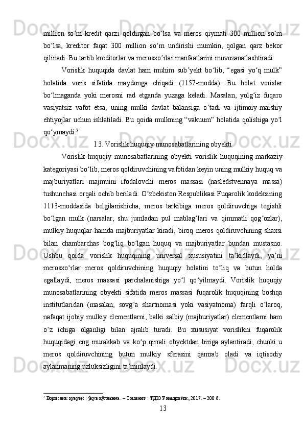 million   so m   kredit   qarzi   qoldirgan   bo lsa   va   meros   qiymati   300   million   so mʻ ʻ ʻ
bo lsa,   kreditor   faqat   300   million   so m   undirishi   mumkin,   qolgan   qarz   bekor	
ʻ ʻ
qilinadi. Bu tartib kreditorlar va merosxo rlar manfaatlarini muvozanatlashtiradi.	
ʼ
Vorislik   huquqida   davlat   ham   muhim   sub yekt   bo lib,   “egasi   yo q   mulk”	
ʼ ʻ ʻ
holatida   voris   sifatida   maydonga   chiqadi   (1157-modda).   Bu   holat   vorislar
bo lmaganda   yoki   merosni   rad   etganda   yuzaga   keladi.   Masalan,   yolg iz   fuqaro	
ʻ ʻ
vasiyatsiz   vafot   etsa,   uning   mulki   davlat   balansiga   o tadi   va   ijtimoiy-maishiy	
ʻ
ehtiyojlar  uchun ishlatiladi. Bu qoida mulkning “vakuum” holatida qolishiga  yo l	
ʻ
qo ymaydi.	
ʻ 7
I.3. Vorislik huquqiy munosabatlarining obyekti
Vorislik   huquqiy   munosabatlarining   obyekti   vorislik   huquqining   markaziy
kategoriyasi bo lib, meros qoldiruvchining vafotidan keyin uning mulkiy huquq va	
ʻ
majburiyatlari   majmuini   ifodalovchi   meros   massasi   (nasledstvennaya   massa)
tushunchasi orqali ochib beriladi. O zbekiston Respublikasi Fuqarolik kodeksining	
ʻ
1113-moddasida   belgilanishicha,   meros   tarkibiga   meros   qoldiruvchiga   tegishli
bo lgan   mulk   (narsalar,   shu   jumladan   pul   mablag lari   va   qimmatli   qog ozlar),	
ʻ ʻ ʻ
mulkiy   huquqlar   hamda   majburiyatlar   kiradi,   biroq   meros   qoldiruvchining   shaxsi
bilan   chambarchas   bog liq   bo lgan   huquq   va   majburiyatlar   bundan   mustasno.	
ʻ ʻ
Ushbu   qoida   vorislik   huquqining   universal   xususiyatini   ta kidlaydi,   ya ni	
ʼ ʼ
merosxo rlar   meros   qoldiruvchining   huquqiy   holatini   to liq   va   butun   holda	
ʻ ʻ
egallaydi,   meros   massasi   parchalanishiga   yo l   qo yilmaydi.   Vorislik   huquqiy	
ʻ ʻ
munosabatlarining   obyekti   sifatida   meros   massasi   fuqarolik   huquqining   boshqa
institutlaridan   (masalan,   sovg a   shartnomasi   yoki   vasiyatnoma)   farqli   o laroq,	
ʻ ʻ
nafaqat   ijobiy   mulkiy   elementlarni,  balki   salbiy   (majburiyatlar)   elementlarni   ham
o z   ichiga   olganligi   bilan   ajralib   turadi.   Bu   xususiyat   vorislikni   fuqarolik	
ʻ
huquqidagi   eng   murakkab   va   ko p   qirrali   obyektdan   biriga   aylantiradi,   chunki   u	
ʻ
meros   qoldiruvchining   butun   mulkiy   sferasini   qamrab   oladi   va   iqtisodiy
aylanmaning uzluksizligini ta minlaydi.	
ʼ
7
 Ворислик ҳуқуқи : ўқув қўлланма. – Тошкент : ТДЮУ нашриёти, 2017. – 200 б.
13 