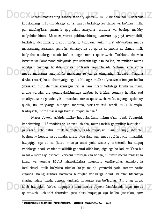 Meros   massasining   asosiy   tarkibiy   qismi   –   mulk   hisoblanadi.   Fuqarolik
kodeksining   1113-moddasiga   ko ra,   meros   tarkibiga   ko chmas   va   ko char   mulk,ʻ ʻ ʻ
pul   mablag lari,   qimmatli   qog ozlar,   aksiyalar,   ulushlar   va   boshqa   moddiy	
ʻ ʻ
ob yektlar  kiradi.  Masalan,  meros  qoldiruvchining  kvartirasi,  uy-joyi,  avtomobili,	
ʼ
bankdagi   depozitlari,   qishloq   xo jaligi   texnikasi   yoki   tijorat   ob yektlari   meros	
ʻ ʼ
massasining   ajralmas   qismidir.   Amaliyotda   bu   qoida   ko pincha   ko chmas   mulk	
ʻ ʻ
bo yicha   nizolarga   sabab   bo ladi:   agar   meros   qoldiruvchi   Toshkent   shahrida	
ʻ ʻ
kvartira   va   Samarqand   viloyatida   yer   uchastkasiga   ega   bo lsa,   bu   mulklar   meros	
ʻ
ochilgan   paytdagi   holatda   vorislar   o rtasida   taqsimlanadi.   Notarial   amaliyotda	
ʻ
meros   massasini   aniqlashda   mulkning   ro yxatga   olinganligi   (kadastr,   Yagona	
ʻ
davlat reestri) katta ahamiyatga ega bo lib, agar mulk ro yxatdan o tmagan bo lsa	
ʻ ʻ ʻ ʻ
(masalan,   qurilishi   tugallanmagan   uy),   u   ham   meros   tarkibiga   kirishi   mumkin,
ammo   vorislar   uni   qonuniylashtirishga   majbur   bo ladilar.   Bunday   holatlar   sud	
ʻ
amaliyotida   ko p   uchraydi   –   masalan,   meros   qoldiruvchi   vafot   etgunga   qadar   uy	
ʻ
qurib,   uni   ro yxatga   olmagan   taqdirda,   vorislar   sud   orqali   mulk   huquqini
ʻ
tasdiqlatib, meros massasiga kiritish huquqiga ega. 8
Meros obyekti sifatida mulkiy huquqlar ham muhim o rin tutadi. Fuqarolik	
ʻ
kodeksining   1113-moddasida   ko rsatilishicha,   meros   tarkibiga   mulkiy   huquqlar   –	
ʻ
jumladan,   intellektual   mulk   huquqlari,   talab   huquqlari,   ijara   huquqi,   ishonchli
boshqaruv huquqi va boshqalar kiradi. Masalan, agar meros qoldiruvchi mualliflik
huquqiga   ega   bo lsa   (kitob,   musiqa   asari   yoki   dasturiy   ta minot),   bu   huquq	
ʻ ʼ
vorislarga o tadi va ular mualliflik gonorari olish huquqiga ega bo ladilar. Yana bir	
ʻ ʻ
misol – meros qoldiruvchi korxona ulushiga ega bo lsa, bu ulush meros massasiga	
ʻ
kiradi   va   vorislar   MChJ   ishtirokchilari   maqomini   egallaydilar.   Amaliyotda
intellektual   mulk   bo yicha   nizolar   ko p:   taniqli   yozuvchi   yoki   rassom   vafot	
ʻ ʻ
etganda,   uning   asarlari   bo yicha   huquqlar   vorislarga   o tadi   va   ular   litsenziya	
ʻ ʻ
shartnomalari   tuzish,   gonorar   undirish   huquqiga   ega   bo ladilar.   Shu   bilan   birga,	
ʻ
talab   huquqlari   (debet   huquqlari)   ham   meros   obyekti   hisoblanadi:   agar   meros
qoldiruvchi   uchinchi   shaxsdan   qarz   olish   huquqiga   ega   bo lsa   (masalan,   qarz	
ʻ
8
  Ворислик ва оила ҳуқуқи : ўқув қўлланма. – Тошкент : Unilibrary, 2022. – 303 б.
14 