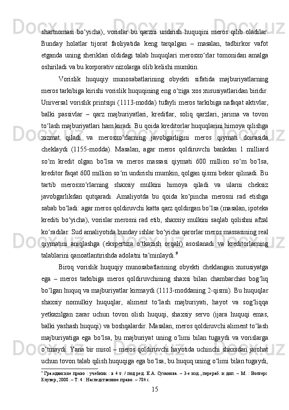 shartnomasi   bo yicha),   vorislar   bu   qarzni   undirish   huquqini   meros   qilib   oladilar.ʻ
Bunday   holatlar   tijorat   faoliyatida   keng   tarqalgan   –   masalan,   tadbirkor   vafot
etganda  uning  sheriklari   oldidagi   talab  huquqlari   merosxo rlar   tomonidan  amalga	
ʻ
oshiriladi va bu korporativ nizolarga olib kelishi mumkin.
Vorislik   huquqiy   munosabatlarining   obyekti   sifatida   majburiyatlarning
meros tarkibiga kirishi vorislik huquqining eng o ziga xos xususiyatlaridan biridir.	
ʻ
Universal vorislik printsipi (1113-modda) tufayli meros tarkibiga nafaqat aktivlar,
balki   passivlar   –   qarz   majburiyatlari,   kreditlar,   soliq   qarzlari,   jarima   va   tovon
to lash majburiyatlari ham kiradi. Bu qoida kreditorlar huquqlarini himoya qilishga	
ʻ
xizmat   qiladi   va   merosxo rlarning   javobgarligini   meros   qiymati   doirasida	
ʻ
cheklaydi   (1155-modda).   Masalan,   agar   meros   qoldiruvchi   bankdan   1   milliard
so m   kredit   olgan   bo lsa   va   meros   massasi   qiymati   600   million   so m   bo lsa,	
ʻ ʻ ʻ ʻ
kreditor faqat 600 million so m undirishi mumkin, qolgan qismi bekor qilinadi. Bu	
ʻ
tartib   merosxo rlarning   shaxsiy   mulkini   himoya   qiladi   va   ularni   cheksiz	
ʻ
javobgarlikdan   qutqaradi.   Amaliyotda   bu   qoida   ko pincha   merosni   rad   etishga	
ʻ
sabab bo ladi: agar meros qoldiruvchi katta qarz qoldirgan bo lsa (masalan, ipoteka	
ʻ ʻ
krediti  bo yicha),  vorislar  merosni  rad  etib,  shaxsiy  mulkini   saqlab   qolishni   afzal
ʻ
ko radilar. Sud amaliyotida bunday ishlar bo yicha qarorlar meros massasining real	
ʻ ʻ
qiymatini   aniqlashga   (ekspertiza   o tkazish   orqali)   asoslanadi   va   kreditorlarning	
ʻ
talablarini qanoatlantirishda adolatni ta minlaydi.	
ʼ 9
Biroq   vorislik   huquqiy   munosabatlarining   obyekti   cheklangan   xususiyatga
ega   –   meros   tarkibiga   meros   qoldiruvchining   shaxsi   bilan   chambarchas   bog liq	
ʻ
bo lgan huquq va majburiyatlar kirmaydi (1113-moddaning 2-qismi). Bu huquqlar	
ʻ
shaxsiy   nomulkiy   huquqlar,   aliment   to lash   majburiyati,   hayot   va   sog liqqa	
ʻ ʻ
yetkazilgan   zarar   uchun   tovon   olish   huquqi,   shaxsiy   servo   (ijara   huquqi   emas,
balki yashash huquqi) va boshqalardir. Masalan, meros qoldiruvchi aliment to lash	
ʻ
majburiyatiga   ega   bo lsa,   bu   majburiyat   uning   o limi   bilan   tugaydi   va   vorislarga	
ʻ ʻ
o tmaydi. Yana bir misol – meros qoldiruvchi hayotida uchinchi shaxsdan jarohat	
ʻ
uchun tovon talab qilish huquqiga ega bo lsa, bu huquq uning o limi bilan tugaydi,	
ʻ ʻ
9
  Гражданское право : учебник : в 4 т. / под  ред. Е.А. Суханова. – 3-е изд., перераб.  и доп. – М. :  Волтерс
Клувер, 2008. – Т. 4 : Наследственное право. – 784 с.
15 