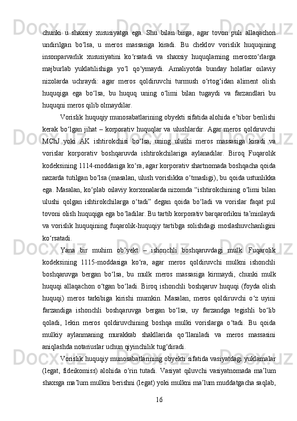 chunki   u   shaxsiy   xususiyatga   ega.   Shu   bilan   birga,   agar   tovon   puli   allaqachon
undirilgan   bo lsa,   u   meros   massasiga   kiradi.   Bu   cheklov   vorislik   huquqiningʻ
insonparvarlik   xususiyatini   ko rsatadi   va   shaxsiy   huquqlarning   merosxo rlarga	
ʻ ʻ
majburlab   yuklatilishiga   yo l   qo ymaydi.   Amaliyotda   bunday   holatlar   oilaviy	
ʻ ʻ
nizolarda   uchraydi:   agar   meros   qoldiruvchi   turmush   o rtog idan   aliment   olish	
ʻ ʻ
huquqiga   ega   bo lsa,   bu   huquq   uning   o limi   bilan   tugaydi   va   farzandlari   bu	
ʻ ʻ
huquqni meros qilib olmaydilar.
Vorislik huquqiy munosabatlarining obyekti sifatida alohida e tibor berilishi	
ʼ
kerak bo lgan jihat   – korporativ  huquqlar  va  ulushlardir.  Agar  meros  qoldiruvchi	
ʻ
MChJ   yoki   AK   ishtirokchisi   bo lsa,   uning   ulushi   meros   massasiga   kiradi   va	
ʻ
vorislar   korporativ   boshqaruvda   ishtirokchilariga   aylanadilar.   Biroq   Fuqarolik
kodeksining 1114-moddasiga ko ra, agar korporativ shartnomada boshqacha qoida
ʻ
nazarda tutilgan bo lsa (masalan, ulush vorislikka o tmasligi), bu qoida ustunlikka	
ʻ ʻ
ega. Masalan, ko plab oilaviy korxonalarda nizomda “ishtirokchining o limi bilan	
ʻ ʻ
ulushi   qolgan   ishtirokchilarga   o tadi”   degan   qoida   bo ladi   va   vorislar   faqat   pul	
ʻ ʻ
tovoni olish huquqiga ega bo ladilar. Bu tartib korporativ barqarorlikni ta minlaydi	
ʻ ʼ
va   vorislik   huquqining   fuqarolik-huquqiy   tartibga   solishdagi   moslashuvchanligini
ko rsatadi.	
ʻ
Yana   bir   muhim   ob yekt   –   ishonchli   boshqaruvdagi   mulk.   Fuqarolik	
ʼ
kodeksining   1115-moddasiga   ko ra,   agar   meros   qoldiruvchi   mulkni   ishonchli	
ʻ
boshqaruvga   bergan   bo lsa,   bu   mulk   meros   massasiga   kirmaydi,   chunki   mulk	
ʻ
huquqi   allaqachon  o tgan  bo ladi.  Biroq  ishonchli   boshqaruv  huquqi   (foyda  olish	
ʻ ʻ
huquqi)   meros   tarkibiga   kirishi   mumkin.   Masalan,   meros   qoldiruvchi   o z   uyini	
ʻ
farzandiga   ishonchli   boshqaruvga   bergan   bo lsa,   uy   farzandga   tegishli   bo lib	
ʻ ʻ
qoladi,   lekin   meros   qoldiruvchining   boshqa   mulki   vorislarga   o tadi.   Bu   qoida	
ʻ
mulkiy   aylanmaning   murakkab   shakllarida   qo llaniladi   va   meros   massasini	
ʻ
aniqlashda notariuslar uchun qiyinchilik tug diradi.	
ʻ
Vorislik huquqiy munosabatlarining obyekti sifatida vasiyatdagi yuklamalar
(legat,   fideikomiss)   alohida   o rin   tutadi.   Vasiyat   qiluvchi   vasiyatnomada   ma lum	
ʻ ʼ
shaxsga ma lum mulkni berishni (legat) yoki mulkni ma lum muddatgacha saqlab,	
ʼ ʼ
16 