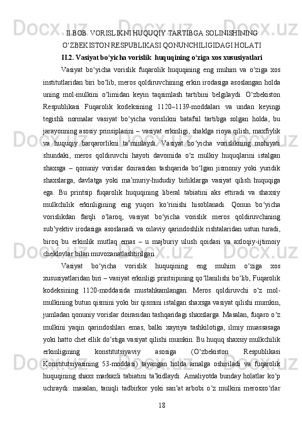 II. BOB.  VORISLIKNI HUQUQIY TARTIBGA SOLINISHINING
O‘ZBEKISTON RESPUBLIKASI QONUNCHILIGIDAGI HOLATI
II.2. Vasiyat bo‘yicha vorislik  huquqining o‘ziga xos xususiyatlari
Vasiyat   bo yicha   vorislik   fuqarolik   huquqining   eng   muhim   va   o ziga   xosʻ ʻ
institutlaridan biri bo lib, meros qoldiruvchining erkin irodasiga asoslangan holda	
ʻ
uning   mol-mulkini   o limidan   keyin   taqsimlash   tartibini   belgilaydi.   O zbekiston
ʻ ʻ
Respublikasi   Fuqarolik   kodeksining   1120–1139-moddalari   va   undan   keyingi
tegishli   normalar   vasiyat   bo yicha   vorislikni   batafsil   tartibga   solgan   holda,   bu	
ʻ
jarayonning asosiy prinsiplarini – vasiyat erkinligi, shaklga rioya qilish, maxfiylik
va   huquqiy   barqarorlikni   ta minlaydi.   Vasiyat   bo yicha   vorislikning   mohiyati
ʼ ʻ
shundaki,   meros   qoldiruvchi   hayoti   davomida   o z   mulkiy   huquqlarini   istalgan	
ʻ
shaxsga   –   qonuniy   vorislar   doirasidan   tashqarida   bo lgan   jismoniy   yoki   yuridik	
ʻ
shaxslarga,   davlatga   yoki   ma muriy-hududiy   birliklarga   vasiyat   qilish   huquqiga	
ʼ
ega.   Bu   printsip   fuqarolik   huquqining   liberal   tabiatini   aks   ettiradi   va   shaxsiy
mulkchilik   erkinligining   eng   yuqori   ko rinishi   hisoblanadi.   Qonun   bo yicha	
ʻ ʻ
vorislikdan   farqli   o laroq,   vasiyat   bo yicha   vorislik   meros   qoldiruvchining	
ʻ ʻ
sub yektiv  irodasiga   asoslanadi   va   oilaviy   qarindoshlik   rishtalaridan   ustun   turadi,	
ʼ
biroq   bu   erkinlik   mutlaq   emas   –   u   majburiy   ulush   qoidasi   va   axloqiy-ijtimoiy
cheklovlar bilan muvozanatlashtirilgan.
Vasiyat   bo yicha   vorislik   huquqining   eng   muhim   o ziga   xos	
ʻ ʻ
xususiyatlaridan biri – vasiyat erkinligi printsipining qo llanilishi bo lib, Fuqarolik	
ʻ ʻ
kodeksining   1120-moddasida   mustahkamlangan.   Meros   qoldiruvchi   o z   mol-	
ʻ
mulkining butun qismini yoki bir qismini istalgan shaxsga vasiyat qilishi mumkin,
jumladan qonuniy vorislar doirasidan tashqaridagi shaxslarga. Masalan, fuqaro o z	
ʻ
mulkini   yaqin   qarindoshlari   emas,   balki   xayriya   tashkilotiga,   ilmiy   muassasaga
yoki hatto chet ellik do stiga vasiyat qilishi mumkin. Bu huquq shaxsiy mulkchilik	
ʻ
erkinligining   konstitutsiyaviy   asosiga   (O zbekiston   Respublikasi	
ʻ
Konstitutsiyasining   53-moddasi)   tayangan   holda   amalga   oshiriladi   va   fuqarolik
huquqining shaxs markazli  tabiatini ta kidlaydi. Amaliyotda bunday holatlar ko p	
ʼ ʻ
uchraydi:   masalan,   taniqli   tadbirkor   yoki   san at   arbobi   o z   mulkini   merosxo rlar	
ʼ ʻ ʻ
18 