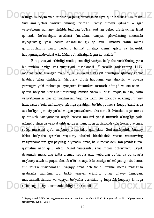 o rniga   muzeyga   yoki   stipendiya   jamg armasiga   vasiyat   qilib   qoldirishi   mumkin.ʻ ʻ
Sud   amaliyotida   vasiyat   erkinligi   printsipi   qat iy   himoya   qilinadi   –   agar	
ʼ
vasiyatnoma   qonuniy   shaklda   tuzilgan   bo lsa,   sud   uni   bekor   qilish   uchun   faqat	
ʻ
qonunda   ko rsatilgan   asoslarni   (masalan,   vasiyat   qiluvchining   muomala	
ʻ
layoqatsizligi   yoki   bosim   o tkazilganligi)   qo llaydi.   Bunday   tartib   meros	
ʻ ʻ
qoldiruvchining   oxirgi   irodasini   hurmat   qilishga   xizmat   qiladi   va   fuqarolik
huquqining individual erkinlikka yo naltirilganligini ko rsatadi.	
ʻ ʻ 11
Biroq   vasiyat   erkinligi   mutlaq   emasligi   vasiyat   bo yicha   vorislikning   yana	
ʻ
bir   muhim   o ziga   xos   xususiyati   hisoblanadi.   Fuqarolik   kodeksining   1133-	
ʻ
moddasida   belgilangan   majburiy   ulush   qoidasi   vasiyat   erkinligini   ijtimoiy   adolat
talablari   bilan   cheklaydi.   Majburiy   ulush   huquqiga   ega   shaxslar   –   voyaga
yetmagan   yoki   mehnatga   layoqatsiz   farzandlar,   turmush   o rtog i   va   ota-onasi   –	
ʻ ʻ
qonun   bo yicha   vorislik   ulushining   kamida   yarmini   olish   huquqiga   ega,   hatto	
ʻ
vasiyatnomada   ular   ko rsatilmagan   taqdirda   ham.   Bu   cheklov   oilaning   ijtimoiy	
ʻ
himoyasiz a zolarini himoya qilishga qaratilgan bo lib, postsovet huquq tizimlariga	
ʼ ʻ
xos bo lgan ijtimoiy yo naltirilgan yondashuvni aks ettiradi. Masalan,  agar meros	
ʻ ʻ
qoldiruvchi   vasiyatnoma   orqali   barcha   mulkini   yangi   turmush   o rtog iga   yoki	
ʻ ʻ
uchinchi shaxsga vasiyat qilib qoldirsa ham, nogiron farzandi yoki keksa ota-onasi
sudga   murojaat   qilib,   majburiy   ulush   talab   qila   oladi.   Sud   amaliyotida   bunday
ishlar   bo yicha   qarorlar   majburiy   ulushni   hisoblashda   meros   massasining	
ʻ
vasiyatnoma tuzilgan paytdagi qiymatini emas, balki meros ochilgan paytdagi real
qiymatini   asos   qilib   oladi.   Misol   tariqasida,   agar   meros   qoldiruvchi   hayoti
davomida   mulkining   katta   qismini   sovg a   qilib   yuborgan   bo lsa   va   bu   sovg a	
ʻ ʻ ʻ
majburiy ulush huquqini chetlab o tish maqsadida amalga oshirilganligi isbotlansa,	
ʻ
sud   sovg a   shartnomasini   haqiqiy   emas   deb   topib,   mulkni   meros   massasiga	
ʻ
qaytarishi   mumkin.   Bu   tartib   vasiyat   erkinligi   bilan   oilaviy   himoyani
muvozanatlashtiradi   va   vasiyat   bo yicha   vorislikning   fuqarolik-huquqiy   tartibga	
ʻ
solishdagi o ziga xos murakkabligini ko rsatadi.	
ʻ ʻ
11
  Барщевский   М.Ю.   Наследственное   право   :   учебное   пособие   /   М.Ю.   Барщевский.   –   М.   :   Юридическая
литература, 2008. – 256 с.
19 