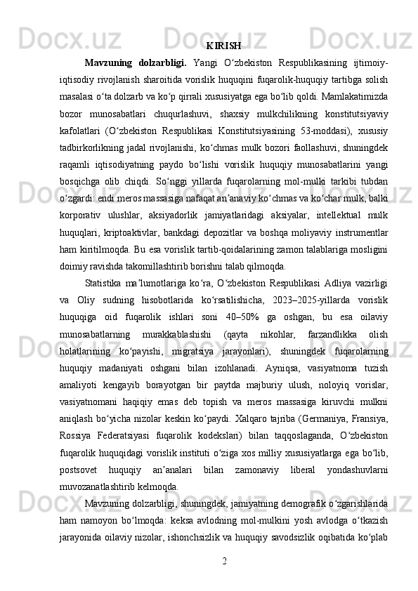 KIRISH
Mavzuning   dolzarbligi.   Yangi   O zbekiston   Respublikasining   ijtimoiy-ʻ
iqtisodiy rivojlanish sharoitida vorislik huquqini fuqarolik-huquqiy tartibga solish
masalasi o ta dolzarb va ko p qirrali xususiyatga ega bo lib qoldi. Mamlakatimizda	
ʻ ʻ ʻ
bozor   munosabatlari   chuqurlashuvi,   shaxsiy   mulkchilikning   konstitutsiyaviy
kafolatlari   (O zbekiston   Respublikasi   Konstitutsiyasining   53-moddasi),   xususiy	
ʻ
tadbirkorlikning jadal rivojlanishi, ko chmas mulk bozori faollashuvi, shuningdek	
ʻ
raqamli   iqtisodiyatning   paydo   bo lishi   vorislik   huquqiy   munosabatlarini   yangi	
ʻ
bosqichga   olib   chiqdi.   So nggi   yillarda   fuqarolarning   mol-mulki   tarkibi   tubdan	
ʻ
o zgardi: endi meros massasiga nafaqat an anaviy ko chmas va ko char mulk, balki	
ʻ ʼ ʻ ʻ
korporativ   ulushlar,   aksiyadorlik   jamiyatlaridagi   aksiyalar,   intellektual   mulk
huquqlari,   kriptoaktivlar,   bankdagi   depozitlar   va   boshqa   moliyaviy   instrumentlar
ham kiritilmoqda. Bu esa vorislik tartib-qoidalarining zamon talablariga mosligini
doimiy ravishda takomillashtirib borishni talab qilmoqda.
Statistika   ma lumotlariga   ko ra,   O zbekiston   Respublikasi   Adliya   vazirligi	
ʼ ʻ ʻ
va   Oliy   sudning   hisobotlarida   ko rsatilishicha,   2023–2025-yillarda   vorislik	
ʻ
huquqiga   oid   fuqarolik   ishlari   soni   40–50%   ga   oshgan,   bu   esa   oilaviy
munosabatlarning   murakkablashishi   (qayta   nikohlar,   farzandlikka   olish
holatlarining   ko payishi,   migratsiya   jarayonlari),   shuningdek   fuqarolarning	
ʻ
huquqiy   madaniyati   oshgani   bilan   izohlanadi.   Ayniqsa,   vasiyatnoma   tuzish
amaliyoti   kengayib   borayotgan   bir   paytda   majburiy   ulush,   noloyiq   vorislar,
vasiyatnomani   haqiqiy   emas   deb   topish   va   meros   massasiga   kiruvchi   mulkni
aniqlash   bo yicha   nizolar   keskin   ko paydi.   Xalqaro  tajriba  (Germaniya,  Fransiya,	
ʻ ʻ
Rossiya   Federatsiyasi   fuqarolik   kodekslari)   bilan   taqqoslaganda,   O zbekiston	
ʻ
fuqarolik huquqidagi vorislik instituti o ziga xos milliy xususiyatlarga ega bo lib,	
ʻ ʻ
postsovet   huquqiy   an analari   bilan   zamonaviy   liberal   yondashuvlarni	
ʼ
muvozanatlashtirib kelmoqda.
Mavzuning dolzarbligi, shuningdek, jamiyatning demografik o zgarishlarida	
ʻ
ham   namoyon   bo lmoqda:   keksa   avlodning   mol-mulkini   yosh   avlodga   o tkazish	
ʻ ʻ
jarayonida oilaviy nizolar, ishonchsizlik va huquqiy savodsizlik oqibatida ko plab	
ʻ
2 