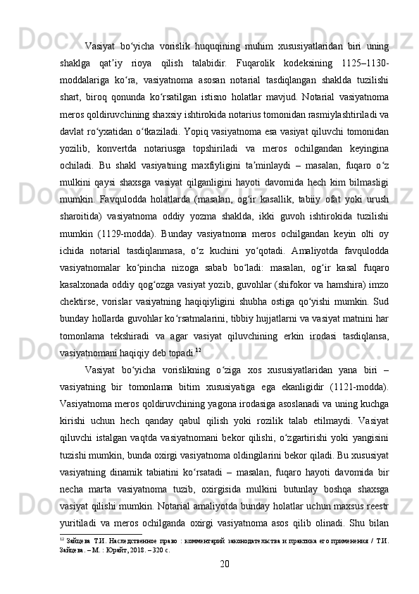 Vasiyat   bo yicha   vorislik   huquqining   muhim   xususiyatlaridan   biri   uningʻ
shaklga   qat iy   rioya   qilish   talabidir.   Fuqarolik   kodeksining   1125–1130-	
ʼ
moddalariga   ko ra,   vasiyatnoma   asosan   notarial   tasdiqlangan   shaklda   tuzilishi	
ʻ
shart,   biroq   qonunda   ko rsatilgan   istisno   holatlar   mavjud.   Notarial   vasiyatnoma	
ʻ
meros qoldiruvchining shaxsiy ishtirokida notarius tomonidan rasmiylashtiriladi va
davlat ro yxatidan o tkaziladi. Yopiq vasiyatnoma esa vasiyat qiluvchi tomonidan	
ʻ ʻ
yozilib,   konvertda   notariusga   topshiriladi   va   meros   ochilgandan   keyingina
ochiladi.   Bu   shakl   vasiyatning   maxfiyligini   ta minlaydi   –   masalan,   fuqaro   o z	
ʼ ʻ
mulkini   qaysi   shaxsga   vasiyat   qilganligini   hayoti   davomida   hech   kim   bilmasligi
mumkin.   Favqulodda   holatlarda   (masalan,   og ir   kasallik,   tabiiy   ofat   yoki   urush
ʻ
sharoitida)   vasiyatnoma   oddiy   yozma   shaklda,   ikki   guvoh   ishtirokida   tuzilishi
mumkin   (1129-modda).   Bunday   vasiyatnoma   meros   ochilgandan   keyin   olti   oy
ichida   notarial   tasdiqlanmasa,   o z   kuchini   yo qotadi.   Amaliyotda   favqulodda	
ʻ ʻ
vasiyatnomalar   ko pincha   nizoga   sabab   bo ladi:   masalan,   og ir   kasal   fuqaro	
ʻ ʻ ʻ
kasalxonada oddiy qog ozga vasiyat yozib, guvohlar (shifokor va hamshira) imzo	
ʻ
chektirse,   vorislar   vasiyatning   haqiqiyligini   shubha   ostiga   qo yishi   mumkin.   Sud	
ʻ
bunday hollarda guvohlar ko rsatmalarini, tibbiy hujjatlarni va vasiyat matnini har	
ʻ
tomonlama   tekshiradi   va   agar   vasiyat   qiluvchining   erkin   irodasi   tasdiqlansa,
vasiyatnomani haqiqiy deb topadi. 12
Vasiyat   bo yicha   vorislikning   o ziga   xos   xususiyatlaridan   yana   biri   –	
ʻ ʻ
vasiyatning   bir   tomonlama   bitim   xususiyatiga   ega   ekanligidir   (1121-modda).
Vasiyatnoma meros qoldiruvchining yagona irodasiga asoslanadi va uning kuchga
kirishi   uchun   hech   qanday   qabul   qilish   yoki   rozilik   talab   etilmaydi.   Vasiyat
qiluvchi   istalgan   vaqtda   vasiyatnomani   bekor   qilishi,   o zgartirishi   yoki   yangisini	
ʻ
tuzishi mumkin, bunda oxirgi vasiyatnoma oldingilarini bekor qiladi. Bu xususiyat
vasiyatning   dinamik   tabiatini   ko rsatadi   –   masalan,   fuqaro   hayoti   davomida   bir	
ʻ
necha   marta   vasiyatnoma   tuzib,   oxirgisida   mulkini   butunlay   boshqa   shaxsga
vasiyat  qilishi  mumkin. Notarial  amaliyotda bunday holatlar  uchun maxsus  reestr
yuritiladi   va   meros   ochilganda   oxirgi   vasiyatnoma   asos   qilib   olinadi.   Shu   bilan
12
  Зайцева   Т.И.   Наследственное   право   :   комментарий   законодательства   и   практика   его   применения   /   Т.И.
Зайцева. – М. : Юрайт, 2018. – 320 с.
20 
