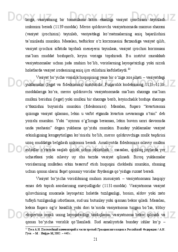birga,   vasiyatning   bir   tomonlama   bitim   ekanligi   vasiyat   ijrochisini   tayinlash
imkonini beradi (1139-modda). Meros qoldiruvchi vasiyatnomada maxsus shaxsni
(vasiyat   ijrochisini)   tayinlab,   vasiyatdagi   ko rsatmalarning   aniq   bajarilishiniʻ
ta minlashi   mumkin.   Masalan,   tadbirkor   o z  korxonasini   farzandiga   vasiyat   qilib,	
ʼ ʻ
vasiyat   ijrochisi   sifatida   tajribali   menejerni   tayinlasa,   vasiyat   ijrochisi   korxonani
ma lum   muddat   boshqarib,   keyin   vorisga   topshiradi.   Bu   institut   murakkab
ʼ
vasiyatnomalar   uchun   juda   muhim   bo lib,   vorislarning   layoqatsizligi   yoki   nizoli	
ʻ
holatlarda vasiyat irodasining aniq ijro etilishini kafolatlaydi. 13
Vasiyat bo yicha vorislik huquqining yana bir o ziga xos jihati – vasiyatdagi	
ʻ ʻ
yuklamalar   (legat   va   fideikomiss)   institutidir.   Fuqarolik   kodeksining   1135–1136-
moddalariga   ko ra,   meros   qoldiruvchi   vasiyatnomada   ma lum   shaxsga   ma lum
ʻ ʼ ʼ
mulkni berishni (legat) yoki mulkni bir shaxsga berib, keyinchalik boshqa shaxsga
o tkazishni   buyurishi   mumkin   (fideikomiss).   Masalan,   fuqaro   “kvartiramni	
ʻ
qizimga   vasiyat   qilaman,   lekin   u   vafot   etganda   kvartira   nevaramga   o tsin”   deb	
ʻ
yozishi   mumkin.   Yoki   “uyimni   o g limga   beraman,   lekin   buvim   umri   davomida	
ʻ ʻ
unda   yashasin”   degan   yuklama   qo yishi   mumkin.   Bunday   yuklamalar   vasiyat	
ʻ
erkinligining  kengaytirilgan  ko rinishi  bo lib,  meros   qoldiruvchiga   mulk  taqdirini	
ʻ ʻ
uzoq muddatga belgilash imkonini beradi. Amaliyotda fideikomiss oilaviy mulkni
avlodlar   o rtasida   saqlab   qolish   uchun   ishlatiladi   –   masalan,   qishloq   joylarda   yer	
ʻ
uchastkasi   yoki   oilaviy   uy   shu   tarzda   vasiyat   qilinadi.   Biroq   yuklamalar
vorislarning   mulkdan   erkin   tasarruf   etish   huquqini   cheklashi   mumkin,   shuning
uchun qonun ularni faqat qonuniy vorislar foydasiga qo yishga ruxsat beradi.	
ʻ
Vasiyat   bo yicha   vorislikning   muhim   xususiyati   –   vasiyatnomani   haqiqiy	
ʻ
emas   deb   topish   asoslarining   mavjudligidir   (1131-modda).   Vasiyatnoma   vasiyat
qiluvchining   muomala   layoqatsiz   holatda   tuzilganligi,   bosim,   aldov   yoki   xato
tufayli tuzilganligi isbotlansa, sud uni butunlay yoki qisman bekor qiladi. Masalan,
keksa   fuqaro   og ir   kasallik   yoki   dori   ta sirida   vasiyatnoma   tuzgan   bo lsa,   tibbiy
ʻ ʼ ʻ
ekspertiza   orqali   uning   layoqatsizligi   tasdiqlansa,   vasiyatnoma   bekor   qilinadi   va
qonun   bo yicha   vorislik   qo llaniladi.   Sud   amaliyotida   bunday   ishlar   ko p   –	
ʻ ʻ ʻ
13
 Гуев А.Н. Постатейный комментарий к части третьей Гражданского кодекса Российской Федерации / А.Н.
Гуев. – М. : Инфра-М, 2002. – 448 с.
21 
