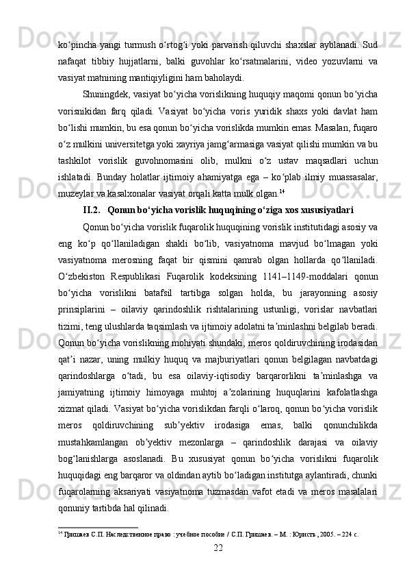 ko pincha yangi turmush o rtog i  yoki  parvarish qiluvchi shaxslar  ayblanadi. Sudʻ ʻ ʻ
nafaqat   tibbiy   hujjatlarni,   balki   guvohlar   ko rsatmalarini,   video   yozuvlarni   va	
ʻ
vasiyat matnining mantiqiyligini ham baholaydi.
Shuningdek, vasiyat bo yicha vorislikning huquqiy maqomi qonun bo yicha	
ʻ ʻ
vorisnikidan   farq   qiladi.   Vasiyat   bo yicha   voris   yuridik   shaxs   yoki   davlat   ham	
ʻ
bo lishi mumkin, bu esa qonun bo yicha vorislikda mumkin emas. Masalan, fuqaro	
ʻ ʻ
o z mulkini universitetga yoki xayriya jamg armasiga vasiyat qilishi mumkin va bu
ʻ ʻ
tashkilot   vorislik   guvohnomasini   olib,   mulkni   o z   ustav   maqsadlari   uchun	
ʻ
ishlatadi.   Bunday   holatlar   ijtimoiy   ahamiyatga   ega   –   ko plab   ilmiy   muassasalar,	
ʻ
muzeylar va kasalxonalar vasiyat orqali katta mulk olgan. 14
II.2 . Qonun bo‘yicha vorislik huquqining o‘ziga xos xususiyatlari
Qonun bo yicha vorislik fuqarolik huquqining vorislik institutidagi asosiy va	
ʻ
eng   ko p   qo llaniladigan   shakli   bo lib,   vasiyatnoma   mavjud   bo lmagan   yoki	
ʻ ʻ ʻ ʻ
vasiyatnoma   merosning   faqat   bir   qismini   qamrab   olgan   hollarda   qo llaniladi.	
ʻ
O zbekiston   Respublikasi   Fuqarolik   kodeksining   1141–1149-moddalari   qonun	
ʻ
bo yicha   vorislikni   batafsil   tartibga   solgan   holda,   bu   jarayonning   asosiy
ʻ
prinsiplarini   –   oilaviy   qarindoshlik   rishtalarining   ustunligi,   vorislar   navbatlari
tizimi, teng ulushlarda taqsimlash va ijtimoiy adolatni ta minlashni belgilab beradi.	
ʼ
Qonun bo yicha vorislikning mohiyati shundaki, meros qoldiruvchining irodasidan	
ʻ
qat i   nazar,   uning   mulkiy   huquq   va   majburiyatlari   qonun   belgilagan   navbatdagi	
ʼ
qarindoshlarga   o tadi,   bu   esa   oilaviy-iqtisodiy   barqarorlikni   ta minlashga   va	
ʻ ʼ
jamiyatning   ijtimoiy   himoyaga   muhtoj   a zolarining   huquqlarini   kafolatlashga	
ʼ
xizmat qiladi. Vasiyat bo yicha vorislikdan farqli o laroq, qonun bo yicha vorislik	
ʻ ʻ ʻ
meros   qoldiruvchining   sub yektiv   irodasiga   emas,   balki   qonunchilikda	
ʼ
mustahkamlangan   ob yektiv   mezonlarga   –   qarindoshlik   darajasi   va   oilaviy	
ʼ
bog lanishlarga   asoslanadi.   Bu   xususiyat   qonun   bo yicha   vorislikni   fuqarolik	
ʻ ʻ
huquqidagi eng barqaror va oldindan aytib bo ladigan institutga aylantiradi, chunki	
ʻ
fuqarolarning   aksariyati   vasiyatnoma   tuzmasdan   vafot   etadi   va   meros   masalalari
qonuniy tartibda hal qilinadi.
14
 Гришаев С.П. Наследственное право : учебное пособие / С.П. Гришаев. – М. : Юристъ, 2005. – 224 с.
22 