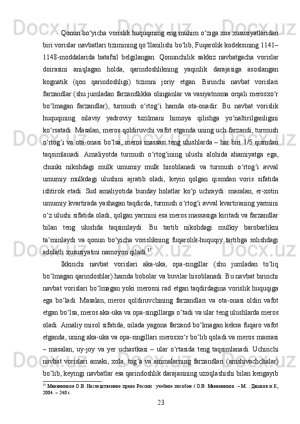 Qonun bo yicha vorislik huquqining eng muhim o ziga xos xususiyatlaridanʻ ʻ
biri vorislar navbatlari tizimining qo llanilishi bo lib, Fuqarolik kodeksining 1141–	
ʻ ʻ
1148-moddalarida   batafsil   belgilangan.   Qonunchilik   sakkiz   navbatgacha   vorislar
doirasini   aniqlagan   holda,   qarindoshlikning   yaqinlik   darajasiga   asoslangan
kognatik   (qon   qarindoshligi)   tizimni   joriy   etgan.   Birinchi   navbat   vorislari
farzandlar (shu jumladan farzandlikka olinganlar va vasiyatnoma orqali merosxo r	
ʻ
bo lmagan   farzandlar),   turmush   o rtog i   hamda   ota-onadir.   Bu   navbat   vorislik	
ʻ ʻ ʻ
huquqining   oilaviy   yadroviy   tuzilmani   himoya   qilishga   yo naltirilganligini	
ʻ
ko rsatadi. Masalan, meros qoldiruvchi vafot etganda uning uch farzandi, turmush	
ʻ
o rtog i va ota-onasi bo lsa, meros massasi teng ulushlarda – har biri 1/5 qismdan
ʻ ʻ ʻ
taqsimlanadi.   Amaliyotda   turmush   o rtog ining   ulushi   alohida   ahamiyatga   ega,	
ʻ ʻ
chunki   nikohdagi   mulk   umumiy   mulk   hisoblanadi   va   turmush   o rtog i   avval	
ʻ ʻ
umumiy   mulkdagi   ulushini   ajratib   oladi,   keyin   qolgan   qismdan   voris   sifatida
ishtirok   etadi.   Sud   amaliyotida   bunday   holatlar   ko p   uchraydi:   masalan,   er-xotin	
ʻ
umumiy kvartirada yashagan taqdirda, turmush o rtog i avval kvartiraning yarmini	
ʻ ʻ
o z ulushi sifatida oladi, qolgan yarmini esa meros massasiga kiritadi va farzandlar	
ʻ
bilan   teng   ulushda   taqsimlaydi.   Bu   tartib   nikohdagi   mulkiy   barobarlikni
ta minlaydi   va   qonun   bo yicha   vorislikning   fuqarolik-huquqiy   tartibga   solishdagi
ʼ ʻ
adolatli xususiyatini namoyon qiladi. 15
Ikkinchi   navbat   vorislari   aka-uka,   opa-singillar   (shu   jumladan   to liq	
ʻ
bo lmagan qarindoshlar) hamda bobolar va buvilar hisoblanadi. Bu navbat birinchi	
ʻ
navbat vorislari bo lmagan yoki merosni rad etgan taqdirdagina vorislik huquqiga	
ʻ
ega   bo ladi.   Masalan,   meros   qoldiruvchining   farzandlari   va   ota-onasi   oldin   vafot	
ʻ
etgan bo lsa, meros aka-uka va opa-singillarga o tadi va ular teng ulushlarda meros
ʻ ʻ
oladi. Amaliy misol sifatida, oilada yagona farzand bo lmagan keksa fuqaro vafot	
ʻ
etganda, uning aka-uka va opa-singillari merosxo r bo lib qoladi va meros massasi	
ʻ ʻ
–   masalan,   uy-joy   va   yer   uchastkasi   –   ular   o rtasida   teng   taqsimlanadi.   Uchinchi	
ʻ
navbat  vorislari amaki, xola, tog a va ammalarning farzandlari (amshivachchalar)	
ʻ
bo lib, keyingi navbatlar esa qarindoshlik darajasining uzoqlashishi bilan kengayib	
ʻ
15
 Мананников О.В. Наследственное право России : учебное пособие / О.В. Мананников. – М. : Дашков и К,
2004. – 240 с.
23 