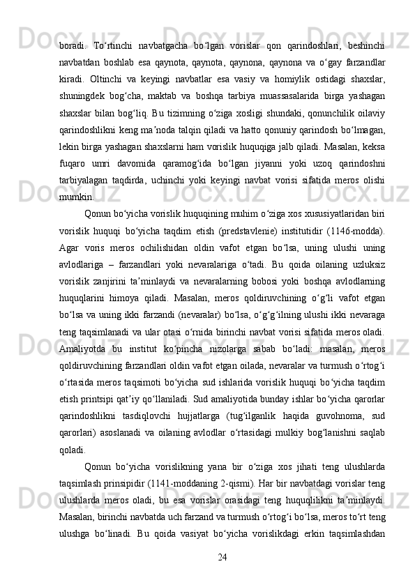 boradi.   To rtinchi   navbatgacha   bo lgan   vorislar   qon   qarindoshlari,   beshinchiʻ ʻ
navbatdan   boshlab   esa   qaynota,   qaynota,   qaynona,   qaynona   va   o gay   farzandlar	
ʻ
kiradi.   Oltinchi   va   keyingi   navbatlar   esa   vasiy   va   homiylik   ostidagi   shaxslar,
shuningdek   bog cha,   maktab   va   boshqa   tarbiya   muassasalarida   birga   yashagan	
ʻ
shaxslar   bilan   bog liq.   Bu   tizimning   o ziga   xosligi   shundaki,   qonunchilik   oilaviy	
ʻ ʻ
qarindoshlikni keng ma noda talqin qiladi va hatto qonuniy qarindosh bo lmagan,	
ʼ ʻ
lekin birga yashagan shaxslarni ham vorislik huquqiga jalb qiladi. Masalan, keksa
fuqaro   umri   davomida   qaramog ida   bo lgan   jiyanni   yoki   uzoq   qarindoshni	
ʻ ʻ
tarbiyalagan   taqdirda,   uchinchi   yoki   keyingi   navbat   vorisi   sifatida   meros   olishi
mumkin.
Qonun bo yicha vorislik huquqining muhim o ziga xos xususiyatlaridan biri	
ʻ ʻ
vorislik   huquqi   bo yicha   taqdim   etish   (predstavlenie)   institutidir   (1146-modda).	
ʻ
Agar   voris   meros   ochilishidan   oldin   vafot   etgan   bo lsa,   uning   ulushi   uning	
ʻ
avlodlariga   –   farzandlari   yoki   nevaralariga   o tadi.   Bu   qoida   oilaning   uzluksiz	
ʻ
vorislik   zanjirini   ta minlaydi   va   nevaralarning   bobosi   yoki   boshqa   avlodlarning	
ʼ
huquqlarini   himoya   qiladi.   Masalan,   meros   qoldiruvchining   o g li   vafot   etgan	
ʻ ʻ
bo lsa va uning ikki farzandi (nevaralar) bo lsa, o g g ilning ulushi ikki nevaraga	
ʻ ʻ ʻ ʻ ʻ
teng taqsimlanadi va ular otasi o rnida birinchi navbat vorisi sifatida meros oladi.	
ʻ
Amaliyotda   bu   institut   ko pincha   nizolarga   sabab   bo ladi:   masalan,   meros	
ʻ ʻ
qoldiruvchining farzandlari oldin vafot etgan oilada, nevaralar va turmush o rtog i	
ʻ ʻ
o rtasida   meros   taqsimoti   bo yicha   sud   ishlarida   vorislik   huquqi   bo yicha   taqdim	
ʻ ʻ ʻ
etish printsipi qat iy qo llaniladi. Sud amaliyotida bunday ishlar bo yicha qarorlar	
ʼ ʻ ʻ
qarindoshlikni   tasdiqlovchi   hujjatlarga   (tug ilganlik   haqida   guvohnoma,   sud	
ʻ
qarorlari)   asoslanadi   va   oilaning   avlodlar   o rtasidagi   mulkiy   bog lanishni   saqlab	
ʻ ʻ
qoladi.
Qonun   bo yicha   vorislikning   yana   bir   o ziga   xos   jihati   teng   ulushlarda	
ʻ ʻ
taqsimlash prinsipidir (1141-moddaning 2-qismi). Har bir navbatdagi vorislar teng
ulushlarda   meros   oladi,   bu   esa   vorislar   orasidagi   teng   huquqlilikni   ta minlaydi.	
ʼ
Masalan, birinchi navbatda uch farzand va turmush o rtog i bo lsa, meros to rt teng	
ʻ ʻ ʻ ʻ
ulushga   bo linadi.   Bu   qoida   vasiyat   bo yicha   vorislikdagi   erkin   taqsimlashdan	
ʻ ʻ
24 