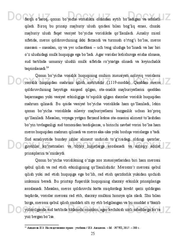 farqli   o laroq,   qonun   bo yicha   vorislikni   oldindan   aytib   bo ladigan   va   adolatliʻ ʻ ʻ
qiladi.   Biroq   bu   prinsip   majburiy   ulush   qoidasi   bilan   bog liq   emas,   chunki	
ʻ
majburiy   ulush   faqat   vasiyat   bo yicha   vorislikda   qo llaniladi.   Amaliy   misol	
ʻ ʻ
sifatida,   meros   qoldiruvchining   ikki   farzandi   va   turmush   o rtog i   bo lsa,   meros	
ʻ ʻ ʻ
massasi  – masalan,  uy va yer uchastkasi  – uch teng ulushga bo linadi  va har  biri	
ʻ
o z ulushidagi mulk huquqiga ega bo ladi. Agar vorislar kelishuvga erisha olmasa,	
ʻ ʻ
sud   tartibida   umumiy   ulushli   mulk   sifatida   ro yxatga   olinadi   va   keyinchalik	
ʻ
taqsimlanadi. 16
Qonun   bo yicha   vorislik   huquqining   muhim   xususiyati   noloyiq   vorislarni	
ʻ
vorislik   huquqidan   mahrum   qilish   institutidir   (1119-modda).   Qasddan   meros
qoldiruvchining   hayotiga   suiqasd   qilgan,   ota-onalik   majburiyatlarini   qasddan
bajarmagan   yoki   vasiyat   erkinligiga   to sqinlik   qilgan   shaxslar   vorislik   huquqidan	
ʻ
mahrum   qilinadi.   Bu   qoida   vasiyat   bo yicha   vorislikda   ham   qo llaniladi,   lekin
ʻ ʻ
qonun   bo yicha   vorislikda   oilaviy   majburiyatlarni   buzganlik   uchun   ko proq	
ʻ ʻ
qo llaniladi. Masalan, voyaga yetgan farzand keksa ota-onasini aliment to lashdan	
ʻ ʻ
bo yin tovlaganligi sud tomonidan tasdiqlansa, u birinchi navbat vorisi bo lsa ham
ʻ ʻ
meros huquqidan mahrum qilinadi va meros aka-uka yoki boshqa vorislarga o tadi.	
ʻ
Sud   amaliyotida   bunday   ishlar   aliment   undirish   to g risidagi   oldingi   qarorlar,	
ʻ ʻ
guvohlar   ko rsatmalari   va   tibbiy   hujjatlarga   asoslanadi   va   axloqiy   adolat	
ʻ
prinsiplarini ta minlaydi.
ʼ
Qonun   bo yicha   vorislikning   o ziga   xos   xususiyatlaridan   biri   ham   merosni	
ʻ ʻ
qabul   qilish   va   rad   etish   erkinligining   qo llanilishidir.   Merosxo r   merosni   qabul	
ʻ ʻ
qilish   yoki   rad   etish   huquqiga   ega   bo lib,   rad   etish   qarzdorlik   yukidan   qochish	
ʻ
imkonini   beradi.   Bu   printsip   fuqarolik   huquqining   shaxsiy   erkinlik   prinsiplariga
asoslanadi.   Masalan,   meros   qoldiruvchi   katta   miqdordagi   kredit   qarzi   qoldirgan
taqdirda,   vorislar   merosni   rad   etib,   shaxsiy   mulkini   himoya   qila   oladi.   Shu   bilan
birga, merosni qabul qilish muddati olti oy etib belgilangan va bu muddat o tkazib	
ʻ
yuborilganda sud tartibida tiklanishi mumkin, agar kechikish uzrli sabablarga ko ra	
ʻ
yuz bergan bo lsa.	
ʻ
16
 Аюшеева И.З. Наследственное право : учебник / И.З. Аюшеева. – М. : РГУП, 2017. – 280 с.
25 
