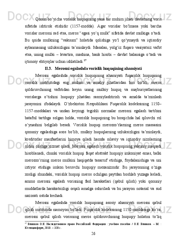 Qonun bo yicha vorislik huquqining yana bir muhim jihati davlatning vorisʻ
sifatida   ishtirok   etishidir   (1157-modda).   Agar   vorislar   bo lmasa   yoki   barcha	
ʻ
vorislar merosni rad etsa, meros “egasi yo q mulk” sifatida davlat mulkiga o tadi.	
ʻ ʻ
Bu   qoida   mulkning   “vakuum”   holatida   qolishiga   yo l   qo ymaydi   va   iqtisodiy	
ʻ ʻ
aylanmaning   uzluksizligini   ta minlaydi.   Masalan,   yolg iz   fuqaro   vasiyatsiz   vafot	
ʼ ʻ
etsa,   uning   mulki   –   kvartira,   mashina,   bank   hisobi   –   davlat   balansiga   o tadi   va	
ʻ
ijtimoiy ehtiyojlar uchun ishlatiladi. 17
II .3. Merosni egalashda vorislik huquqining ahamiyati  
Merosni   egalashda   vorislik   huquqining   ahamiyati   fuqarolik   huquqining
vorislik   institutidagi   eng   muhim   va   amaliy   jihatlaridan   biri   bo lib,   meros	
ʻ
qoldiruvchining   vafotidan   keyin   uning   mulkiy   huquq   va   majburiyatlarining
vorislarga   o tishini   huquqiy   jihatdan   rasmiylashtirish   va   amalda   ta minlash	
ʻ ʼ
jarayonini   ifodalaydi.   O zbekiston   Respublikasi   Fuqarolik   kodeksining   1150–	
ʻ
1157-moddalari   va   undan   keyingi   tegishli   normalar   merosni   egalash   tartibini
batafsil   tartibga   solgan   holda,   vorislik   huquqining   bu   bosqichda   hal   qiluvchi   rol
o ynashini   belgilab   beradi.   Vorislik   huquqi   merosxo rlarning   meros   massasini	
ʻ ʻ
qonuniy   egalashiga   asos   bo lib,   mulkiy   huquqlarning   uzluksizligini   ta minlaydi,	
ʻ ʼ
kreditorlar   manfaatlarini   himoya   qiladi   hamda   oilaviy   va   iqtisodiy   nizolarning
oldini olishga xizmat qiladi. Merosni egalash vorislik huquqining yakuniy maqsadi
hisoblanadi,  chunki  vorislik  huquqi  faqat   abstrakt  huquqiy  imkoniyat  emas,  balki
merosxo rning   meros   mulkini   haqiqatda   tasarruf   etishiga,   foydalanishiga   va   uni	
ʻ
ixtiyor   etishiga   imkon   beruvchi   huquqiy   mexanizmdir.   Bu   jarayonning   o ziga	
ʻ
xosligi   shundaki,   vorislik   huquqi   meros   ochilgan   paytdan   boshlab   yuzaga   keladi,
ammo   merosni   egalash   vorisning   faol   harakatlari   (qabul   qilish)   yoki   qonuniy
muddatlarda   harakatsizligi   orqali   amalga   oshiriladi   va   bu   jarayon   notarial   va   sud
nazorati ostida kechadi.
Merosni   egalashda   vorislik   huquqining   asosiy   ahamiyati   merosni   qabul
qilish   institutida   namoyon   bo ladi.   Fuqarolik   kodeksining   1150-moddasiga   ko ra,	
ʻ ʻ
merosni   qabul   qilish   vorisning   meros   qoldiruvchining   huquqiy   holatini   to liq	
ʻ
17
  Блинков   О.Е.   Наследственное   право   Российской   Федерации   :   учебное   пособие   /   О.Е.   Блинков.   –   М.   :
Юстицинформ, 2010. – 320 с.
26 