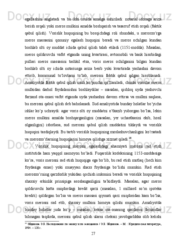 egallashini   anglatadi   va   bu   ikki   usulda   amalga   oshiriladi:   notarial   idoraga   ariza
berish orqali yoki meros mulkini amalda boshqarish va tasarruf etish orqali (faktik
qabul   qilish).   Vorislik   huquqining   bu   bosqichdagi   roli   shundaki,   u   merosxo rgaʻ
meros   massasini   qonuniy   egalash   huquqini   beradi   va   meros   ochilgan   kundan
boshlab   olti   oy   muddat   ichida   qabul   qilish   talab   etiladi   (1151-modda).   Masalan,
meros   qoldiruvchi   vafot   etganda   uning   kvartirasi,   avtomobili   va   bank   hisobidagi
pullari   meros   massasini   tashkil   etsa,   voris   meros   ochilganini   bilgan   kundan
boshlab   olti   oy   ichida   notariusga   ariza   berib   yoki   kvartirada   yashashni   davom
ettirib,   kommunal   to lovlarni   to lab,   merosni   faktik   qabul   qilgan   hisoblanadi.	
ʻ ʻ
Amaliyotda faktik qabul qilish usuli ko pincha qo llaniladi, chunki vorislar meros	
ʻ ʻ
mulkidan   darhol   foydalanishni   boshlaydilar   –   masalan,   qishloq   uyda   yashovchi
farzand   ota-onasi   vafot   etganda   uyda  yashashni   davom   ettirsa   va   mulkni   saqlasa,
bu merosni qabul qilish deb baholanadi. Sud amaliyotida bunday holatlar bo yicha	
ʻ
ishlar   ko p  uchraydi:   agar   voris   olti   oy  muddatni   o tkazib   yuborgan  bo lsa,   lekin	
ʻ ʻ ʻ
meros   mulkini   amalda   boshqarganligini   (masalan,   yer   uchastkasini   ekib,   hosil
olganligini)   isbotlasa,   sud   merosni   qabul   qilish   muddatini   tiklaydi   va   vorislik
huquqini tasdiqlaydi. Bu tartib vorislik huquqining moslashuvchanligini ko rsatadi	
ʻ
va merosxo rlarning huquqlarini himoya qilishga xizmat qiladi.	
ʻ 18
Vorislik   huquqining   merosni   egalashdagi   ahamiyati   merosni   rad   etish
institutida   ham   yaqqol   namoyon   bo ladi.   Fuqarolik   kodeksining   1153-moddasiga	
ʻ
ko ra, voris merosni rad etish huquqiga ega bo lib, bu rad etish mutlaq (hech kim	
ʻ ʻ
foydasiga   emas)   yoki   muayyan   shaxs   foydasiga   bo lishi   mumkin.   Rad   etish	
ʻ
merosxo rning qarzdorlik yukidan qochish imkonini beradi va vorislik huquqining	
ʻ
shaxsiy   erkinlik   prinsipiga   asoslanganligini   ta kidlaydi.   Masalan,   agar   meros	
ʼ
qoldiruvchi   katta   miqdordagi   kredit   qarzi   (masalan,   1   milliard   so m   ipoteka	
ʻ
krediti)   qoldirgan   bo lsa   va   meros   massasi   qiymati   qarz   miqdoridan   kam   bo lsa,	
ʻ ʻ
voris   merosni   rad   etib,   shaxsiy   mulkini   himoya   qilishi   mumkin.   Amaliyotda
bunday   holatlar   juda   ko p   –   masalan,   keksa   ota-onaning   qarzlarini   farzandlar	
ʻ
bilmagan   taqdirda,   merosni   qabul   qilish   ularni   cheksiz   javobgarlikka   olib   kelishi
18
 Эйдинова Э.Б. Наследование по закону и по завещанию / Э.Б. Эйдинова. – М. : Юридическая литература,
1984. – 128 с.
27 