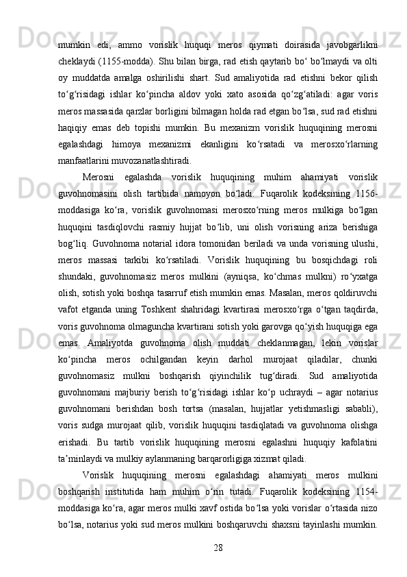 mumkin   edi,   ammo   vorislik   huquqi   meros   qiymati   doirasida   javobgarlikni
cheklaydi (1155-modda). Shu bilan birga, rad etish qaytarib bo  bo lmaydi va oltiʻ ʻ
oy   muddatda   amalga   oshirilishi   shart.   Sud   amaliyotida   rad   etishni   bekor   qilish
to g risidagi   ishlar   ko pincha   aldov   yoki   xato   asosida   qo zg atiladi:   agar   voris	
ʻ ʻ ʻ ʻ ʻ
meros massasida qarzlar borligini bilmagan holda rad etgan bo lsa, sud rad etishni	
ʻ
haqiqiy   emas   deb   topishi   mumkin.   Bu   mexanizm   vorislik   huquqining   merosni
egalashdagi   himoya   mexanizmi   ekanligini   ko rsatadi   va   merosxo rlarning	
ʻ ʻ
manfaatlarini muvozanatlashtiradi.
Merosni   egalashda   vorislik   huquqining   muhim   ahamiyati   vorislik
guvohnomasini   olish   tartibida   namoyon   bo ladi.   Fuqarolik   kodeksining   1156-	
ʻ
moddasiga   ko ra,   vorislik   guvohnomasi   merosxo rning   meros   mulkiga   bo lgan	
ʻ ʻ ʻ
huquqini   tasdiqlovchi   rasmiy   hujjat   bo lib,   uni   olish   vorisning   ariza   berishiga	
ʻ
bog liq.   Guvohnoma   notarial   idora   tomonidan   beriladi   va   unda   vorisning   ulushi,	
ʻ
meros   massasi   tarkibi   ko rsatiladi.   Vorislik   huquqining   bu   bosqichdagi   roli	
ʻ
shundaki,   guvohnomasiz   meros   mulkini   (ayniqsa,   ko chmas   mulkni)   ro yxatga	
ʻ ʻ
olish, sotish yoki boshqa tasarruf etish mumkin emas. Masalan, meros qoldiruvchi
vafot   etganda   uning   Toshkent   shahridagi   kvartirasi   merosxo rga   o tgan   taqdirda,	
ʻ ʻ
voris guvohnoma olmaguncha kvartirani sotish yoki garovga qo yish huquqiga ega	
ʻ
emas.   Amaliyotda   guvohnoma   olish   muddati   cheklanmagan,   lekin   vorislar
ko pincha   meros   ochilgandan   keyin   darhol   murojaat   qiladilar,   chunki	
ʻ
guvohnomasiz   mulkni   boshqarish   qiyinchilik   tug diradi.   Sud   amaliyotida	
ʻ
guvohnomani   majburiy   berish   to g risidagi   ishlar   ko p   uchraydi   –   agar   notarius	
ʻ ʻ ʻ
guvohnomani   berishdan   bosh   tortsa   (masalan,   hujjatlar   yetishmasligi   sababli),
voris   sudga   murojaat   qilib,   vorislik   huquqini   tasdiqlatadi   va   guvohnoma   olishga
erishadi.   Bu   tartib   vorislik   huquqining   merosni   egalashni   huquqiy   kafolatini
ta minlaydi va mulkiy aylanmaning barqarorligiga xizmat qiladi.	
ʼ
Vorislik   huquqining   merosni   egalashdagi   ahamiyati   meros   mulkini
boshqarish   institutida   ham   muhim   o rin   tutadi.   Fuqarolik   kodeksining   1154-	
ʻ
moddasiga ko ra, agar meros mulki xavf ostida bo lsa yoki vorislar o rtasida nizo	
ʻ ʻ ʻ
bo lsa, notarius yoki sud meros mulkini boshqaruvchi shaxsni tayinlashi mumkin.	
ʻ
28 