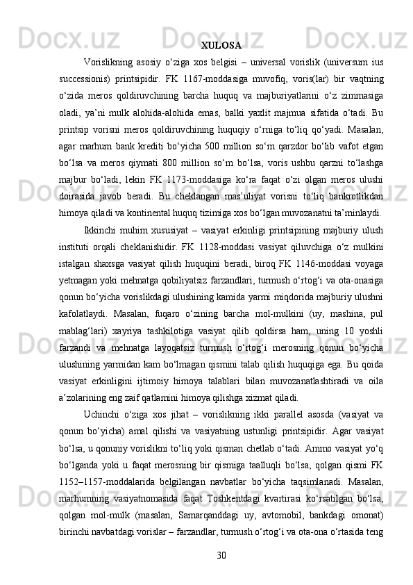 XULOSA
Vorislikning   asosiy   o‘ziga   xos   belgisi   –   universal   vorislik   (universum   ius
successionis)   printsipidir.   FK   1167-moddasiga   muvofiq,   voris(lar)   bir   vaqtning
o‘zida   meros   qoldiruvchining   barcha   huquq   va   majburiyatlarini   o‘z   zimmasiga
oladi,   ya’ni   mulk   alohida-alohida   emas,   balki   yaxlit   majmua   sifatida   o‘tadi.   Bu
printsip   vorisni   meros   qoldiruvchining   huquqiy   o‘rniga   to‘liq   qo‘yadi.   Masalan,
agar   marhum   bank   krediti   bo‘yicha   500   million   so‘m   qarzdor   bo‘lib   vafot   etgan
bo‘lsa   va   meros   qiymati   800   million   so‘m   bo‘lsa,   voris   ushbu   qarzni   to‘lashga
majbur   bo‘ladi,   lekin   FK   1173-moddasiga   ko‘ra   faqat   o‘zi   olgan   meros   ulushi
doirasida   javob   beradi.   Bu   cheklangan   mas’uliyat   vorisni   to‘liq   bankrotlikdan
himoya qiladi va kontinental huquq tizimiga xos bo‘lgan muvozanatni ta’minlaydi.
Ikkinchi   muhim   xususiyat   –   vasiyat   erkinligi   printsipining   majburiy   ulush
instituti   orqali   cheklanishidir.   FK   1128-moddasi   vasiyat   qiluvchiga   o‘z   mulkini
istalgan   shaxsga   vasiyat   qilish   huquqini   beradi,   biroq   FK   1146-moddasi   voyaga
yetmagan yoki mehnatga qobiliyatsiz farzandlari, turmush o‘rtog‘i va ota-onasiga
qonun bo‘yicha vorislikdagi ulushining kamida yarmi miqdorida majburiy ulushni
kafolatlaydi.   Masalan,   fuqaro   o‘zining   barcha   mol-mulkini   (uy,   mashina,   pul
mablag‘lari)   xayriya   tashkilotiga   vasiyat   qilib   qoldirsa   ham,   uning   10   yoshli
farzandi   va   mehnatga   layoqatsiz   turmush   o‘rtog‘i   merosning   qonun   bo‘yicha
ulushining yarmidan kam bo‘lmagan qismini talab qilish huquqiga ega. Bu qoida
vasiyat   erkinligini   ijtimoiy   himoya   talablari   bilan   muvozanatlashtiradi   va   oila
a’zolarining eng zaif qatlamini himoya qilishga xizmat qiladi.
Uchinchi   o‘ziga   xos   jihat   –   vorislikning   ikki   parallel   asosda   (vasiyat   va
qonun   bo‘yicha)   amal   qilishi   va   vasiyatning   ustunligi   printsipidir.   Agar   vasiyat
bo‘lsa, u qonuniy vorislikni to‘liq yoki qisman chetlab o‘tadi. Ammo vasiyat yo‘q
bo‘lganda   yoki   u   faqat   merosning   bir   qismiga   taalluqli   bo‘lsa,   qolgan   qismi   FK
1152–1157-moddalarida   belgilangan   navbatlar   bo‘yicha   taqsimlanadi.   Masalan,
marhumning   vasiyatnomasida   faqat   Toshkentdagi   kvartirasi   ko‘rsatilgan   bo‘lsa,
qolgan   mol-mulk   (masalan,   Samarqanddagi   uy,   avtomobil,   bankdagi   omonat)
birinchi navbatdagi vorislar – farzandlar, turmush o‘rtog‘i va ota-ona o‘rtasida teng
30 
