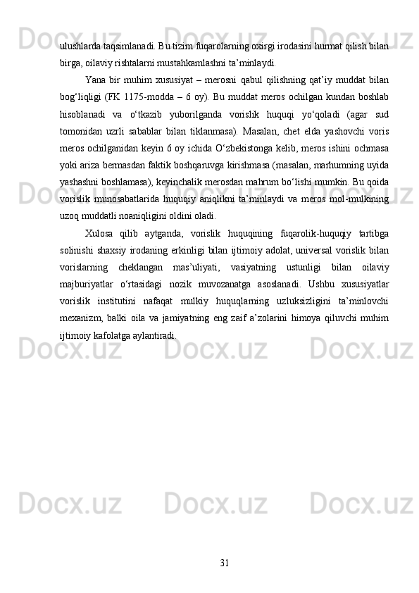 ulushlarda taqsimlanadi. Bu tizim fuqarolarning oxirgi irodasini hurmat qilish bilan
birga, oilaviy rishtalarni mustahkamlashni ta’minlaydi.
Yana   bir   muhim   xususiyat   –   merosni   qabul   qilishning   qat’iy   muddat   bilan
bog‘liqligi (FK 1175-modda – 6 oy). Bu muddat meros ochilgan kundan boshlab
hisoblanadi   va   o‘tkazib   yuborilganda   vorislik   huquqi   yo‘qoladi   (agar   sud
tomonidan   uzrli   sabablar   bilan   tiklanmasa).   Masalan,   chet   elda   yashovchi   voris
meros ochilganidan keyin 6 oy ichida O‘zbekistonga kelib, meros ishini ochmasa
yoki ariza bermasdan faktik boshqaruvga kirishmasa (masalan, marhumning uyida
yashashni boshlamasa), keyinchalik merosdan mahrum bo‘lishi mumkin. Bu qoida
vorislik   munosabatlarida   huquqiy   aniqlikni   ta’minlaydi   va   meros   mol-mulkining
uzoq muddatli noaniqligini oldini oladi.
Xulosa   qilib   aytganda,   vorislik   huquqining   fuqarolik-huquqiy   tartibga
solinishi  shaxsiy   irodaning  erkinligi   bilan   ijtimoiy  adolat,  universal  vorislik  bilan
vorislarning   cheklangan   mas’uliyati,   vasiyatning   ustunligi   bilan   oilaviy
majburiyatlar   o‘rtasidagi   nozik   muvozanatga   asoslanadi.   Ushbu   xususiyatlar
vorislik   institutini   nafaqat   mulkiy   huquqlarning   uzluksizligini   ta’minlovchi
mexanizm,   balki   oila   va   jamiyatning   eng   zaif   a’zolarini   himoya   qiluvchi   muhim
ijtimoiy kafolatga aylantiradi.
31 