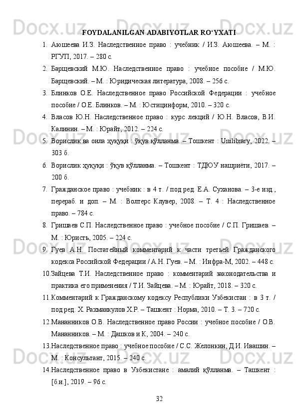 FOYDALANILGAN ADABIYOTLAR RO‘YXATI
1. Аюшеева   И.З.   Наследственное   право   :   учебник   /   И.З.   Аюшеева.   –   М.   :
РГУП, 2017. – 280 с. 
2. Барщевский   М.Ю.   Наследственное   право   :   учебное   пособие   /   М.Ю.
Барщевский. – М. : Юридическая литература, 2008. – 256 с. 
3. Блинков   О.Е.   Наследственное   право   Российской   Федерации   :   учебное
пособие / О.Е. Блинков. – М. : Юстицинформ, 2010. – 320 с. 
4. Власов   Ю.Н.   Наследственное   право   :   курс   лекций   /   Ю.Н.   Власов,   В.И.
Калинин. – М. : Юрайт, 2012. – 224 с.
5. Ворислик ва оила ҳуқуқи : ўқув қўлланма. – Тошкент : Unilibrary, 2022. –
303 б. 
6. Ворислик ҳуқуқи : ўқув қўлланма. – Тошкент : ТДЮУ нашриёти, 2017. –
200 б. 
7. Гражданское право : учебник : в 4 т. / под ред. Е.А. Суханова. – 3-е изд.,
перераб.   и   доп.   –   М.   :   Волтерс   Клувер,   2008.   –   Т.   4   :   Наследственное
право. – 784 с. 
8. Гришаев С.П. Наследственное право : учебное пособие / С.П. Гришаев. –
М. : Юристъ, 2005. – 224 с. 
9. Гуев   А.Н.   Постатейный   комментарий   к   части   третьей   Гражданского
кодекса Российской Федерации / А.Н. Гуев. – М. : Инфра-М, 2002. – 448 с.
10. Зайцева   Т.И.   Наследственное   право   :   комментарий   законодательства   и
практика его применения / Т.И. Зайцева. – М. : Юрайт, 2018. – 320 с. 
11. Комментарий   к   Гражданскому   кодексу   Республики   Узбекистан   :   в   3   т.   /
под ред. Х. Рахманкулов Х.Р. – Ташкент : Норма, 2010. – Т. 3. – 720 с. 
12. Мананников О.В.  Наследственное  право России :  учебное  пособие  / О.В.
Мананников. – М. : Дашков и К, 2004. – 240 с. 
13. Наследственное право : учебное пособие / С.С. Желонкин, Д.И. Ивашин. –
М. : Консультант, 2015. – 240 с. 
14. Наследственное   право   в   Узбекистане   :   амалий   қўлланма.   –   Ташкент   :
[б.и.], 2019. – 96 с. 
32 