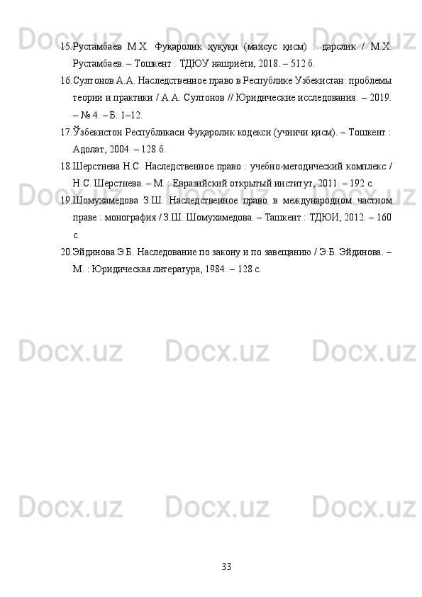 15. Рустамбаев   М.Х.   Фуқаролик   ҳуқуқи   (махсус   қисм)   :   дарслик   /   М.Х.
Рустамбаев. – Тошкент : ТДЮУ нашриёти, 2018. – 512 б. 
16. Султонов А.А. Наследственное право в Республике Узбекистан: проблемы
теории и практики / А.А. Султонов // Юридические исследования. – 2019.
– № 4. – Б. 1–12. 
17. Ўзбекистон Республикаси Фуқаролик кодекси (учинчи қисм). – Тошкент :
Адолат, 2004. – 128 б. 
18. Шерстнева Н.С. Наследственное право : учебно-методический комплекс /
Н.С. Шерстнева. – М. : Евразийский открытый институт, 2011. – 192 с. 
19. Шомухамедова   З.Ш.   Наследственное   право   в   международном   частном
праве : монография / З.Ш. Шомухамедова. – Ташкент : ТДЮИ, 2012. – 160
с. 
20. Эйдинова Э.Б. Наследование по закону и по завещанию / Э.Б. Эйдинова. –
М. : Юридическая литература, 1984. – 128 с. 
33 