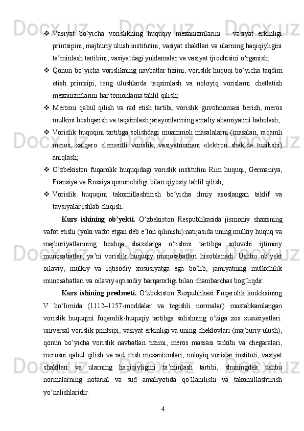  Vasiyat   bo yicha   vorislikning   huquqiy   mexanizmlarini   –   vasiyat   erkinligiʻ
printsipini, majburiy ulush institutini, vasiyat shakllari va ularning haqiqiyligini
ta minlash tartibini, vasiyatdagi yuklamalar va vasiyat ijrochisini o rganish;	
ʼ ʻ
 Qonun bo yicha vorislikning navbatlar tizimi, vorislik huquqi bo yicha taqdim	
ʻ ʻ
etish   printsipi,   teng   ulushlarda   taqsimlash   va   noloyiq   vorislarni   chetlatish
mexanizmlarini har tomonlama tahlil qilish;
 Merosni   qabul   qilish   va   rad   etish   tartibi,   vorislik   guvohnomasi   berish,   meros
mulkini boshqarish va taqsimlash jarayonlarining amaliy ahamiyatini baholash;
 Vorislik huquqini tartibga solishdagi muammoli masalalarni (masalan, raqamli
meros,   xalqaro   elementli   vorislik,   vasiyatnomani   elektron   shaklda   tuzilishi)
aniqlash;
 O zbekiston   fuqarolik   huquqidagi   vorislik   institutini   Rim   huquqi,   Germaniya,	
ʻ
Fransiya va Rossiya qonunchiligi bilan qiyosiy tahlil qilish;
 Vorislik   huquqini   takomillashtirish   bo yicha   ilmiy   asoslangan   taklif   va	
ʻ
tavsiyalar ishlab chiqish.
Kurs   ishining   ob yekti.	
ʼ   O zbekiston   Respublikasida   jismoniy   shaxsning	ʻ
vafot etishi (yoki vafot etgan deb e lon qilinishi) natijasida uning mulkiy huquq va
ʼ
majburiyatlarining   boshqa   shaxslarga   o tishini   tartibga   soluvchi   ijtimoiy	
ʻ
munosabatlar,   ya ni   vorislik   huquqiy   munosabatlari   hisoblanadi.   Ushbu   ob yekt	
ʼ ʼ
oilaviy,   mulkiy   va   iqtisodiy   xususiyatga   ega   bo lib,   jamiyatning   mulkchilik	
ʻ
munosabatlari va oilaviy-iqtisodiy barqarorligi bilan chambarchas bog liqdir.	
ʻ
Kurs   ishining   predmeti.   O zbekiston   Respublikasi   Fuqarolik   kodeksining	
ʻ
V   bo limida   (1112–1157-moddalar   va   tegishli   normalar)   mustahkamlangan	
ʻ
vorislik   huquqini   fuqarolik-huquqiy   tartibga   solishning   o ziga   xos   xususiyatlari:	
ʻ
universal vorislik printsipi, vasiyat erkinligi va uning cheklovlari (majburiy ulush),
qonun   bo yicha   vorislik   navbatlari   tizimi,   meros   massasi   tarkibi   va   chegaralari,	
ʻ
merosni   qabul   qilish   va  rad   etish   mexanizmlari,   noloyiq  vorislar   instituti,   vasiyat
shakllari   va   ularning   haqiqiyligini   ta minlash   tartibi,   shuningdek   ushbu	
ʼ
normalarning   notarial   va   sud   amaliyotida   qo llanilishi   va   takomillashtirish	
ʻ
yo nalishlaridir.	
ʻ
4 