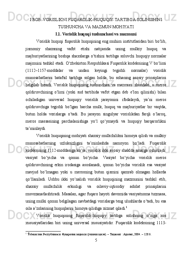 I.BOB. VORISLIKNI FUQAROLIK-HUQUQIY TARTIBGA SOLINISHINI
TUSHUNCHA VA MAZMUN MOHIYATI
I.1. Vorislik huquqi tushunchasi va mazmuni
Vorislik huquqi fuqarolik huquqining eng muhim institutlaridan biri bo lib,ʻ
jismoniy   shaxsning   vafot   etishi   natijasida   uning   mulkiy   huquq   va
majburiyatlarining boshqa shaxslarga o tishini tartibga soluvchi huquqiy normalar	
ʻ
majmuini tashkil etadi.  O zbekiston Respublikasi Fuqarolik kodeksining V bo limi	
ʻ ʻ
(1112–1157-moddalar   va   undan   keyingi   tegishli   normalar)   vorislik
munosabatlarini   batafsil   tartibga   solgan   holda,   bu   sohaning   asosiy   prinsiplarini
belgilab   beradi.   Vorislik   huquqining   tushunchasi   va   mazmuni   shundaki,   u   meros
qoldiruvchining   o limi   (yoki   sud   tartibida   vafot   etgan   deb   e lon   qilinishi)   bilan	
ʻ ʼ
ochiladigan   universal   huquqiy   vorislik   jarayonini   ifodalaydi,   ya ni   meros	
ʼ
qoldiruvchiga   tegishli   bo lgan   barcha   mulk,   huquq   va   majburiyatlar   bir   vaqtda,	
ʻ
butun   holda   vorislarga   o tadi.   Bu   jarayon   singulyar   vorislikdan   farqli   o laroq,
ʻ ʻ
meros   massasining   parchalanishiga   yo l   qo ymaydi   va   huquqiy   barqarorlikni	
ʻ ʻ
ta minlaydi.	
ʼ
Vorislik huquqining mohiyati shaxsiy mulkchilikni himoya qilish va mulkiy
munosabatlarning   uzluksizligini   ta minlashda   namoyon   bo ladi.   Fuqarolik	
ʼ ʻ
kodeksining 1112-moddasiga ko ra, vorislik ikki asosiy shaklda amalga oshiriladi:	
ʻ
vasiyat   bo yicha   va   qonun   bo yicha.   Vasiyat   bo yicha   vorislik   meros	
ʻ ʻ ʻ
qoldiruvchining   erkin   irodasiga   asoslanadi,   qonun   bo yicha   vorislik   esa   vasiyat	
ʻ
mavjud   bo lmagan   yoki   u   merosning   butun   qismini   qamrab   olmagan   hollarda	
ʻ
qo llaniladi.   Ushbu   ikki   yo nalish   vorislik   huquqining   mazmunini   tashkil   etib,	
ʻ ʻ
shaxsiy   mulkchilik   erkinligi   va   oilaviy-iqtisodiy   adolat   prinsiplarini
muvozanatlashtiradi. Masalan, agar fuqaro hayoti davomida vasiyatnoma tuzmasa,
uning mulki qonun belgilagan navbatdagi vorislarga teng ulushlarda o tadi, bu esa	
ʻ
oila a zolarining huquqlarini himoya qilishga xizmat qiladi.	
ʼ 1
Vorislik   huquqining   fuqarolik-huquqiy   tartibga   solishning   o ziga   xos	
ʻ
xususiyatlaridan   biri   uning   universal   xususiyatidir.   Fuqarolik   kodeksining   1113-
1
 Ўзбекистон Республикаси Фуқаролик кодекси (учинчи қисм). – Тошкент : Адолат, 2004. – 128 б.
5 