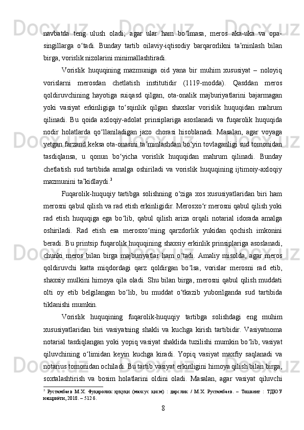 navbatda   teng   ulush   oladi;   agar   ular   ham   bo lmasa,   meros   aka-uka   va   opa-ʻ
singillarga   o tadi.   Bunday   tartib   oilaviy-iqtisodiy   barqarorlikni   ta minlash   bilan	
ʻ ʼ
birga, vorislik nizolarini minimallashtiradi.
Vorislik   huquqining   mazmuniga   oid   yana   bir   muhim   xususiyat   –   noloyiq
vorislarni   merosdan   chetlatish   institutidir   (1119-modda).   Qasddan   meros
qoldiruvchining   hayotiga   suiqasd   qilgan,   ota-onalik   majburiyatlarini   bajarmagan
yoki   vasiyat   erkinligiga   to sqinlik   qilgan   shaxslar   vorislik   huquqidan   mahrum	
ʻ
qilinadi.   Bu   qoida   axloqiy-adolat   prinsiplariga   asoslanadi   va   fuqarolik   huquqida
nodir   holatlarda   qo llaniladigan   jazo   chorasi   hisoblanadi.   Masalan,   agar   voyaga	
ʻ
yetgan farzand keksa ota-onasini ta minlashdan bo yin tovlaganligi sud tomonidan	
ʼ ʻ
tasdiqlansa,   u   qonun   bo yicha   vorislik   huquqidan   mahrum   qilinadi.   Bunday	
ʻ
chetlatish   sud   tartibida   amalga   oshiriladi   va   vorislik   huquqining   ijtimoiy-axloqiy
mazmunini ta kidlaydi.	
ʼ 3
Fuqarolik-huquqiy   tartibga   solishning   o ziga   xos   xususiyatlaridan   biri   ham	
ʻ
merosni qabul qilish va rad etish erkinligidir. Merosxo r merosni qabul qilish yoki	
ʻ
rad   etish   huquqiga   ega   bo lib,   qabul   qilish   ariza   orqali   notarial   idorada   amalga	
ʻ
oshiriladi.   Rad   etish   esa   merosxo rning   qarzdorlik   yukidan   qochish   imkonini	
ʻ
beradi. Bu printsip fuqarolik huquqining shaxsiy erkinlik prinsiplariga asoslanadi,
chunki   meros   bilan   birga   majburiyatlar   ham   o tadi.   Amaliy   misolda,   agar   meros	
ʻ
qoldiruvchi   katta   miqdordagi   qarz   qoldirgan   bo lsa,   vorislar   merosni   rad   etib,	
ʻ
shaxsiy mulkini himoya qila oladi. Shu bilan birga, merosni qabul qilish muddati
olti   oy   etib   belgilangan   bo lib,   bu   muddat   o tkazib   yuborilganda   sud   tartibida	
ʻ ʻ
tiklanishi mumkin.
Vorislik   huquqining   fuqarolik-huquqiy   tartibga   solishdagi   eng   muhim
xususiyatlaridan   biri   vasiyatning   shakli   va   kuchga   kirish   tartibidir.   Vasiyatnoma
notarial tasdiqlangan yoki yopiq vasiyat  shaklida tuzilishi  mumkin bo lib, vasiyat	
ʻ
qiluvchining   o limidan   keyin   kuchga   kiradi.   Yopiq   vasiyat   maxfiy   saqlanadi   va	
ʻ
notarius tomonidan ochiladi. Bu tartib vasiyat erkinligini himoya qilish bilan birga,
soxtalashtirish   va   bosim   holatlarini   oldini   oladi.   Masalan,   agar   vasiyat   qiluvchi
3
  Рустамбаев   М.Х.   Фуқаролик   ҳуқуқи   (махсус   қисм)   :   дарслик   /   М.Х.   Рустамбаев.   –   Тошкент   :   ТДЮУ
нашриёти, 2018. – 512 б.
8 