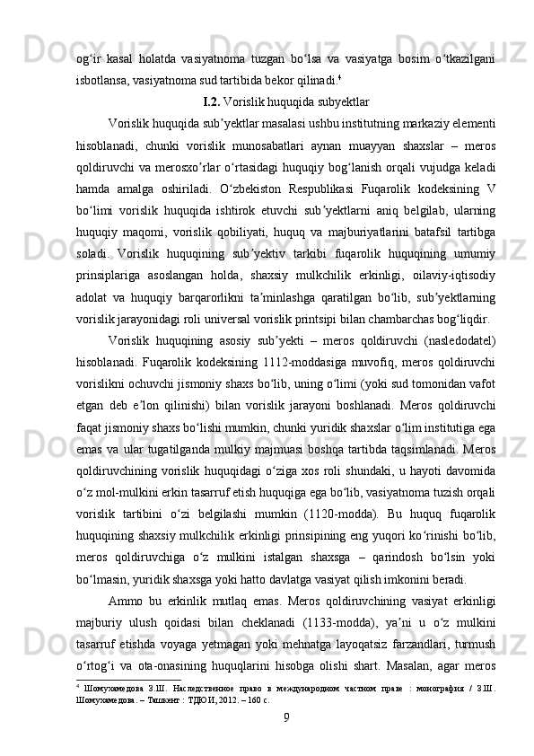 og ir   kasal   holatda   vasiyatnoma   tuzgan   bo lsa   va   vasiyatga   bosim   o tkazilganiʻ ʻ ʻ
isbotlansa, vasiyatnoma sud tartibida bekor qilinadi. 4
I.2.  Vorislik huquqida subyektlar
Vorislik huquqida sub yektlar masalasi ushbu institutning markaziy elementi	
ʼ
hisoblanadi,   chunki   vorislik   munosabatlari   aynan   muayyan   shaxslar   –   meros
qoldiruvchi   va   merosxo rlar   o rtasidagi   huquqiy   bog lanish   orqali   vujudga   keladi	
ʼ ʻ ʻ
hamda   amalga   oshiriladi.   O zbekiston   Respublikasi   Fuqarolik   kodeksining   V	
ʻ
bo limi   vorislik   huquqida   ishtirok   etuvchi   sub yektlarni   aniq   belgilab,   ularning	
ʻ ʼ
huquqiy   maqomi,   vorislik   qobiliyati,   huquq   va   majburiyatlarini   batafsil   tartibga
soladi.   Vorislik   huquqining   sub yektiv   tarkibi   fuqarolik   huquqining   umumiy	
ʼ
prinsiplariga   asoslangan   holda,   shaxsiy   mulkchilik   erkinligi,   oilaviy-iqtisodiy
adolat   va   huquqiy   barqarorlikni   ta minlashga   qaratilgan   bo lib,   sub yektlarning	
ʼ ʻ ʼ
vorislik jarayonidagi roli universal vorislik printsipi bilan chambarchas bog liqdir.	
ʻ
Vorislik   huquqining   asosiy   sub yekti   –   meros   qoldiruvchi   (nasledodatel)	
ʼ
hisoblanadi.   Fuqarolik   kodeksining   1112-moddasiga   muvofiq,   meros   qoldiruvchi
vorislikni ochuvchi jismoniy shaxs bo lib, uning o limi (yoki sud tomonidan vafot
ʻ ʻ
etgan   deb   e lon   qilinishi)   bilan   vorislik   jarayoni   boshlanadi.   Meros   qoldiruvchi	
ʼ
faqat jismoniy shaxs bo lishi mumkin, chunki yuridik shaxslar o lim institutiga ega	
ʻ ʻ
emas   va   ular   tugatilganda   mulkiy   majmuasi   boshqa   tartibda   taqsimlanadi.   Meros
qoldiruvchining   vorislik   huquqidagi   o ziga   xos   roli   shundaki,   u   hayoti   davomida	
ʻ
o z mol-mulkini erkin tasarruf etish huquqiga ega bo lib, vasiyatnoma tuzish orqali	
ʻ ʻ
vorislik   tartibini   o zi   belgilashi   mumkin   (1120-modda).   Bu   huquq   fuqarolik	
ʻ
huquqining shaxsiy mulkchilik erkinligi prinsipining eng yuqori ko rinishi bo lib,	
ʻ ʻ
meros   qoldiruvchiga   o z   mulkini   istalgan   shaxsga   –   qarindosh   bo lsin   yoki	
ʻ ʻ
bo lmasin, yuridik shaxsga yoki hatto davlatga vasiyat qilish imkonini beradi.	
ʻ
Ammo   bu   erkinlik   mutlaq   emas.   Meros   qoldiruvchining   vasiyat   erkinligi
majburiy   ulush   qoidasi   bilan   cheklanadi   (1133-modda),   ya ni   u   o z   mulkini	
ʼ ʻ
tasarruf   etishda   voyaga   yetmagan   yoki   mehnatga   layoqatsiz   farzandlari,   turmush
o rtog i   va   ota-onasining   huquqlarini   hisobga   olishi   shart.   Masalan,   agar   meros	
ʻ ʻ
4
  Шомухамедова   З.Ш.   Наследственное   право   в   международном   частном   праве   :   монография   /   З.Ш.
Шомухамедова. – Ташкент : ТДЮИ, 2012. – 160 с.
9 