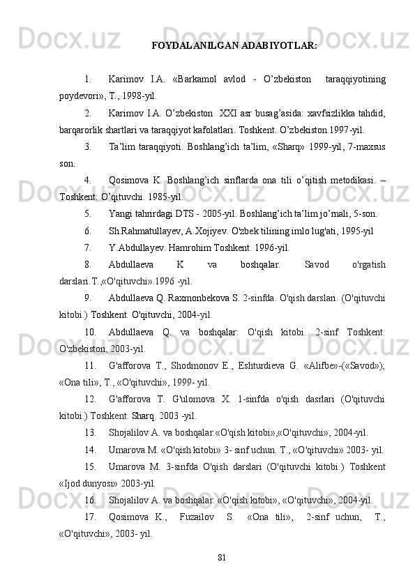 FOYDАLАNILGАN АDАBIYOTLАR:
1. Kаrimov   I.А.   «Bаrkаmol   аvlod   -   O’zbekiston     tаrаqqiyotining
poydevori», T., 1998 -yil .
2. Kаrimov I.А. O’zbekiston   XXI  аsr busаg’аsidа:  xаvfsizlikkа tаhdid,
bаrqаrorlik shаrtlаri vа tаrаqqiyot kаfolаtlаri. Toshkent. O’zbekiston.1997 -yil .
3. Tа’lim   tаrа qq iyoti.   Boshlаng’ich   tа’lim,   «Shаrq»   1999 -yil ,   7-mаxsus
son.
4. Q osimovа   K.   Boshlаng’ich   sinflаrdа   onа   tili   o’q itish   metodikаsi.   –
Toshkent: O’qituvchi. 1985 -yil .
5. Yаngi tаhrirdаgi DTS - 2005-yil. Boshlаng’ich tа’lim jo’rnаli, 5-son.
6. Sh.Rаhmаtullаyev, А.Xojiyev. O'zbek tilining imlo lug'аti, 1995-yil   
7. Y.Аbdullаyev. Hаmrohim Toshkent. 1996-yil.
8. Аbdullаevа   K   vа   boshqаlаr.   Sаvod   o'rgаtish
dаrslаri.T.,«O'qituvchi».1996 -yil.
9. Аbdullаevа Q. Rаxmonbekovа S.  2-sinfdа. O'qish dаrslаri. (O'qituvchi
kitobi.)  Toshkent. O'qituvchi, 2004- yil.
10. Аbdullаevа   Q.   vа   boshqаlаr.   O'qish   kitobi.   2-sinf   Toshkent.
O'zbekiston, 2003-yil.
11. G'аfforovа   T.,   Shodmonov   E.,   Eshturdievа   G.   «Аlifbe»-(«Sаvod»);
«Onа tili», T., «O'qituvchi», 1999- yil.
12. G'аfforovа   T.   G'ulomovа   X.   1-sinfdа   o'qish   dаsrlаri   (O'qituvchi
kitobi.) Toshkent.  Shаrq.  2003 -yil.
13. Shojаlilov А. vа boshqаlаr.«O'qish kitobi»,«O'qituvchi», 2004-yil. 
14. Umаrovа M. «O'qish kitobi» 3- sinf uchun. T., «O'qituvchi» 2003- yil.
15. Umаrovа   M.   3-sinfdа   O'qish   dаrslаri   (O'qituvchi   kitobi.)   Toshkent
«Ijod dunyosi» 2003-yil.
16. Shojаlilov А. vа boshqаlаr. «O'qish kitobi», «O'qituvchi», 2004-yil.
17. Qosimovа   K.,     Fuzаilov     S.     «Onа   tili»,     2-sinf   uchun,     T.,
«O'qituvchi», 2003- yil.
81 