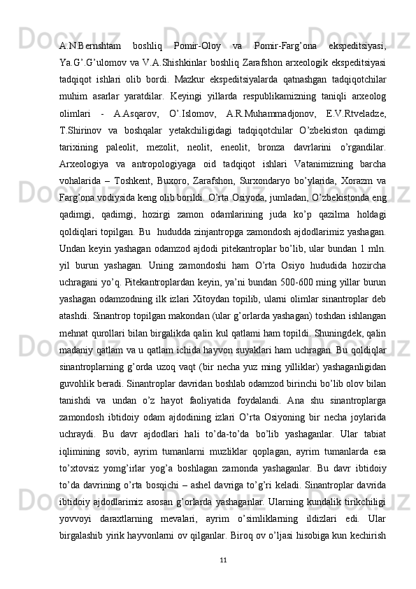 A.N.Bernshtam   boshliq   Pomir-Oloy   va   Pomir-Farg’ona   ekspeditsiyasi,
Ya.G’.G’ulomov   va   V.A.Shishkinlar   boshliq   Zarafshon   arxeologik   ekspeditsiyasi
tadqiqot   ishlari   olib   bordi.   Mazkur   ekspeditsiyalarda   qatnashgan   tadqiqotchilar
muhim   asarlar   yaratdilar.   Keyingi   yillarda   respublikamizning   taniqli   arxeolog
olimlari   -   A.Asqarov,   O’.Islomov,   A.R.Muhammadjonov,   E.V.Rtveladze,
T.Shirinov   va   boshqalar   yetakchiligidagi   tadqiqotchilar   O’zbekiston   qadimgi
tarixining   paleolit,   mezolit,   neolit,   eneolit,   bronza   davrlarini   o’rgandilar.
Arxeologiya   va   antropologiyaga   oid   tadqiqot   ishlari   Vatanimizning   barcha
vohalarida   –   Toshkent,   Buxoro,   Zarafshon,   Surxondaryo   bo’ylarida,   Xorazm   va
Farg’ona vodiysida keng olib borildi.   O’rta Osiyoda, jumladan, O’zbekistonda eng
qadimgi,   qadimgi,   hozirgi   zamon   odamlarining   juda   ko’p   qazilma   holdagi
qoldiqlari  topilgan. Bu    hududda zinjantropga  zamondosh ajdodlarimiz yashagan.
Undan  keyin  yashagan  odamzod  ajdodi  pitekantroplar   bo’lib,  ular   bundan  1  mln.
yil   burun   yashagan.   Uning   zamondoshi   ham   O’rta   Osiyo   hududida   hozircha
uchragani yo’q. Pitekantroplardan keyin, ya’ni bundan 500-600 ming yillar burun
yashagan odamzodning ilk izlari  Xitoydan topilib, ularni olimlar  sinantroplar deb
atashdi. Sinantrop topilgan makondan (ular g’orlarda yashagan) toshdan ishlangan
mehnat qurollari bilan birgalikda qalin kul qatlami ham topildi. Shuningdek, qalin
madaniy qatlam va u qatlam ichida hayvon suyaklari ham uchragan. Bu qoldiqlar
sinantroplarning   g’orda   uzoq   vaqt   (bir   necha   yuz   ming   yilliklar)   yashaganligidan
guvohlik beradi. Sinantroplar davridan boshlab odamzod birinchi bo’lib olov bilan
tanishdi   va   undan   o’z   hayot   faoliyatida   foydalandi.   Ana   shu   sinantroplarga
zamondosh   ibtidoiy   odam   ajdodining   izlari   O’rta   Osiyoning   bir   necha   joylarida
uchraydi.   Bu   davr   ajdodlari   hali   to’da-to’da   bo’lib   yashaganlar.   Ular   tabiat
iqlimining   sovib,   ayrim   tumanlarni   muzliklar   qoplagan,   ayrim   tumanlarda   esa
to’xtovsiz   yomg’irlar   yog’a   boshlagan   zamonda   yashaganlar.   Bu   davr   ibtidoiy
to’da davrining o’rta bosqichi  – ashel  davriga to’g’ri  keladi. Sinantroplar  davrida
ibtidoiy   ajdodlarimiz   asosan   g’orlarda   yashaganlar.   Ularning   kundalik   tirikchiligi
yovvoyi   daraxtlarning   mevalari,   ayrim   o’simliklarning   ildizlari   edi.   Ular
birgalashib yirik hayvonlarni ov qilganlar. Biroq ov o’ljasi hisobiga kun kechirish
11 