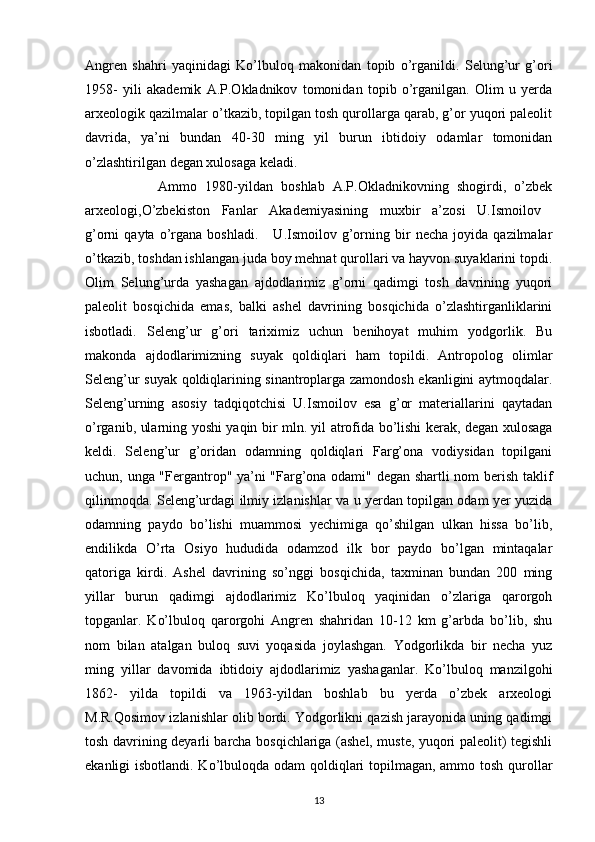 Angren   shahri   yaqinidagi   Ko’lbuloq   makonidan   topib   o’rganildi.   Selung’ur   g’ori
1958-   yili   akademik   A.P.Okladnikov   tomonidan   topib   o’rganilgan.   Olim   u   yerda
arxeologik qazilmalar o’tkazib, topilgan tosh qurollarga qarab, g’or yuqori paleolit
davrida,   ya’ni   bundan   40-30   ming   yil   burun   ibtidoiy   odamlar   tomonidan
o’zlashtirilgan degan xulosaga keladi. 
                  Ammo   1980-yildan   boshlab   A.P.Okladnikovning   shogirdi,   o’zbek
arxeologi,O’zbekiston   Fanlar   Akademiyasining   muxbir   a’zosi   U.Ismoilov  
g’orni   qayta   o’rgana   boshladi.       U.Ismoilov   g’orning  bir   necha   joyida   qazilmalar
o’tkazib, toshdan ishlangan juda boy mehnat qurollari va hayvon suyaklarini topdi.
Olim   Selung’urda   yashagan   ajdodlarimiz   g’orni   qadimgi   tosh   davrining   yuqori
paleolit   bosqichida   emas,   balki   ashel   davrining   bosqichida   o’zlashtirganliklarini
isbotladi.   Seleng’ur   g’ori   tariximiz   uchun   benihoyat   muhim   yodgorlik.   Bu
makonda   ajdodlarimizning   suyak   qoldiqlari   ham   topildi.   Antropolog   olimlar
Seleng’ur suyak qoldiqlarining sinantroplarga zamondosh ekanligini aytmoqdalar.
Seleng’urning   asosiy   tadqiqotchisi   U.Ismoilov   esa   g’or   materiallarini   qaytadan
o’rganib, ularning yoshi yaqin bir mln. yil atrofida bo’lishi kerak, degan xulosaga
keldi.   Seleng’ur   g’oridan   odamning   qoldiqlari   Farg’ona   vodiysidan   topilgani
uchun, unga "Fergantrop" ya’ni "Farg’ona odami" degan shartli nom berish taklif
qilinmoqda. Seleng’urdagi ilmiy izlanishlar va u yerdan topilgan odam yer yuzida
odamning   paydo   bo’lishi   muammosi   yechimiga   qo’shilgan   ulkan   hissa   bo’lib,
endilikda   O’rta   Osiyo   hududida   odamzod   ilk   bor   paydo   bo’lgan   mintaqalar
qatoriga   kirdi.   Ashel   davrining   so’nggi   bosqichida,   taxminan   bundan   200   ming
yillar   burun   qadimgi   ajdodlarimiz   Ko’lbuloq   yaqinidan   o’zlariga   qarorgoh
topganlar.   Ko’lbuloq   qarorgohi   Angren   shahridan   10-12   km   g’arbda   bo’lib,   shu
nom   bilan   atalgan   buloq   suvi   yoqasida   joylashgan.   Yodgorlikda   bir   necha   yuz
ming   yillar   davomida   ibtidoiy   ajdodlarimiz   yashaganlar.   Ko’lbuloq   manzilgohi
1862-   yilda   topildi   va   1963-yildan   boshlab   bu   yerda   o’zbek   arxeologi
M.R.Qosimov izlanishlar olib bordi. Yodgorlikni qazish jarayonida uning qadimgi
tosh davrining deyarli barcha bosqichlariga (ashel, muste, yuqori paleolit) tegishli
ekanligi isbotlandi. Ko’lbuloqda odam qoldiqlari  topilmagan, ammo tosh qurollar
13 
