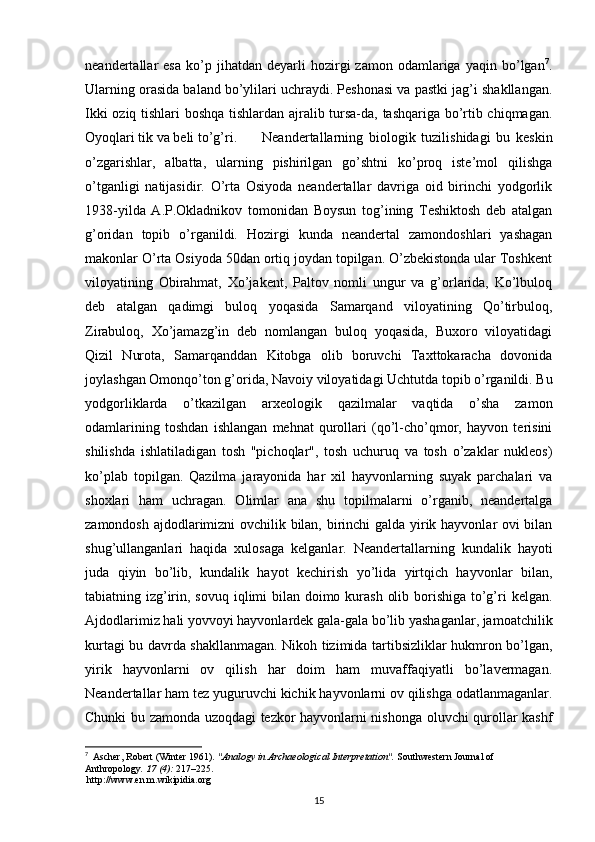 neandertallar   esa   ko’p  jihatdan   deyarli   hozirgi   zamon   odamlariga  yaqin   bo’lgan 7
.
Ularning orasida baland bo’ylilari uchraydi. Peshonasi va pastki jag’i shakllangan.
Ikki oziq tishlari boshqa tishlardan ajralib tursa-da, tashqariga bo’rtib chiqmagan.
Oyoqlari tik va beli to’g’ri.  Neandertallarning   biologik   tuzilishidagi   bu   keskin
o’zgarishlar,   albatta,   ularning   pishirilgan   go’shtni   ko’proq   iste’mol   qilishga
o’tganligi   natijasidir.   O’rta   Osiyoda   neandertallar   davriga   oid   birinchi   yodgorlik
1938-yilda   A.P.Okladnikov   tomonidan   Boysun   tog’ining   Teshiktosh   deb   atalgan
g’oridan   topib   o’rganildi.   Hozirgi   kunda   neandertal   zamondoshlari   yashagan
makonlar O’rta Osiyoda 50dan ortiq joydan topilgan. O’zbekistonda ular Toshkent
viloyatining   Obirahmat,   Xo’jakent,   Paltov   nomli   ungur   va   g’orlarida,   Ko’lbuloq
deb   atalgan   qadimgi   buloq   yoqasida   Samarqand   viloyatining   Qo’tirbuloq,
Zirabuloq,   Xo’jamazg’in   deb   nomlangan   buloq   yoqasida,   Buxoro   viloyatidagi
Qizil   Nurota,   Samarqanddan   Kitobga   olib   boruvchi   Taxttokaracha   dovonida
joylashgan Omonqo’ton g’orida, Navoiy viloyatidagi Uchtutda topib o’rganildi. Bu
yodgorliklarda   o’tkazilgan   arxeologik   qazilmalar   vaqtida   o’sha   zamon
odamlarining   toshdan   ishlangan   mehnat   qurollari   (qo’l-cho’qmor,   hayvon   terisini
shilishda   ishlatiladigan   tosh   "pichoqlar",   tosh   uchuruq   va   tosh   o’zaklar   nukleos)
ko’plab   topilgan.   Qazilma   jarayonida   har   xil   hayvonlarning   suyak   parchalari   va
shoxlari   ham   uchragan.   Olimlar   ana   shu   topilmalarni   o’rganib,   neandertalga
zamondosh ajdodlarimizni ovchilik bilan, birinchi  galda yirik hayvonlar ovi bilan
shug’ullanganlari   haqida   xulosaga   kelganlar.   Neandertallarning   kundalik   hayoti
juda   qiyin   bo’lib,   kundalik   hayot   kechirish   yo’lida   yirtqich   hayvonlar   bilan,
tabiatning izg’irin, sovuq iqlimi  bilan doimo kurash  olib borishiga to’g’ri  kelgan.
Ajdodlarimiz hali yovvoyi hayvonlardek gala-gala bo’lib yashaganlar, jamoatchilik
kurtagi bu davrda shakllanmagan. Nikoh tizimida tartibsizliklar hukmron bo’lgan,
yirik   hayvonlarni   ov   qilish   har   doim   ham   muvaffaqiyatli   bo’lavermagan.
Neandertallar ham tez yuguruvchi kichik hayvonlarni ov qilishga odatlanmaganlar.
Chunki bu zamonda uzoqdagi tezkor hayvonlarni nishonga oluvchi qurollar kashf
7
   Ascher, Robert (Winter 1961).  "Analogy in Archaeological Interpretation".   Southwestern Journal of 
Anthropology .   17   (4):  217–225 .
  http://www.en.m.wikipidia.org
15 