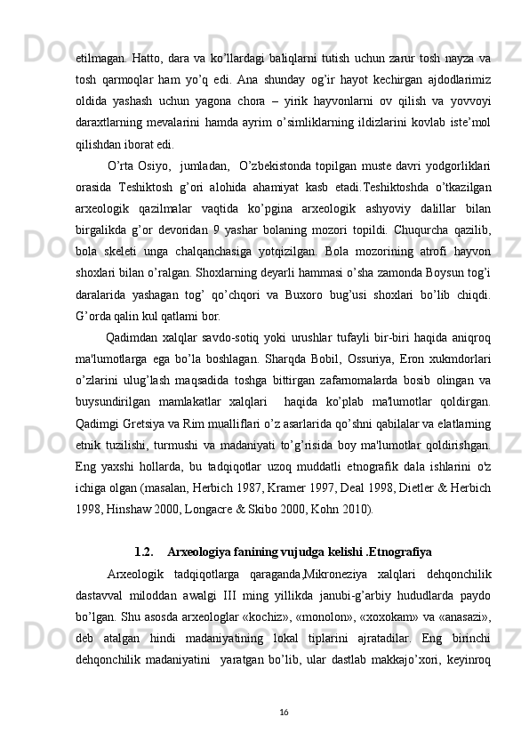 etilmagan.   Hatto,   dara   va   ko’llardagi   baliqlarni   tutish   uchun   zarur   tosh   nayza   va
tosh   qarmoqlar   ham   yo’q   edi.   Ana   shunday   og’ir   hayot   kechirgan   ajdodlarimiz
oldida   yashash   uchun   yagona   chora   –   yirik   hayvonlarni   ov   qilish   va   yovvoyi
daraxtlarning   mevalarini   hamda   ayrim   o’simliklarning   ildizlarini   kovlab   iste’mol
qilishdan iborat edi. 
O’rta   Osiyo,     jumladan,     O’zbekistonda   topilgan   muste   davri   yodgorliklari
orasida   Teshiktosh   g’ori   alohida   ahamiyat   kasb   etadi.Teshiktoshda   o’tkazilgan
arxeologik   qazilmalar   vaqtida   ko’pgina   arxeologik   ashyoviy   dalillar   bilan
birgalikda   g’or   devoridan   9   yashar   bolaning   mozori   topildi.   Chuqurcha   qazilib,
bola   skeleti   unga   chalqanchasiga   yotqizilgan.   Bola   mozorining   atrofi   hayvon
shoxlari bilan o’ralgan. Shoxlarning deyarli hammasi o’sha zamonda Boysun tog’i
daralarida   yashagan   tog’   qo’chqori   va   Buxoro   bug’usi   shoxlari   bo’lib   chiqdi.
G’orda qalin kul qatlami bor.
            Qadimdan   xalqlar   savdo-sotiq   yoki   urushlar   tufayli   bir-biri   haqida   aniqroq
ma'lumotlarga   ega   bo’la   boshlagan.   Sharqda   Bobil,   Ossuriya,   Eron   xukmdorlari
o’zlarini   ulug’lash   maqsadida   toshga   bittirgan   zafarnomalarda   bosib   olingan   va
buysundirilgan   mamlakatlar   xalqlari     haqida   ko’plab   ma'lumotlar   qoldirgan.
Qadimgi Gretsiya va Rim mualliflari o’z asarlarida qo’shni qabilalar va elatlarning
etnik   tuzilishi,   turmushi   va   madaniyati   to’g’risida   boy   ma'lumotlar   qoldirishgan.
Eng   yaxshi   hollarda,   bu   tadqiqotlar   uzoq   muddatli   etnografik   dala   ishlarini   o'z
ichiga olgan (masalan, Herbich 1987, Kramer 1997, Deal 1998, Dietler & Herbich
1998, Hinshaw 2000, Longacre & Skibo 2000, Kohn 2010).
1.2. Arxeologiya fanining vujudga kelishi .Etnografiya
Arxeologik   tadqiqotlarga   qaraganda,Mikroneziya   xalqlari   dehqonchilik
dastavval   miloddan   awalgi   III   ming   yillikda   janubi-g’arbiy   hududlarda   paydo
bo’lgan. Shu asosda  arxeologlar  «kochiz», «monolon», «xoxokam» va «anasazi»,
deb   atalgan   hindi   madaniyatining   lokal   tiplarini   ajratadilar.   Eng   birinchi
dehqonchilik   madaniyatini     yaratgan   bo’lib,   ular   dastlab   makkajo’xori,   keyinroq
16 