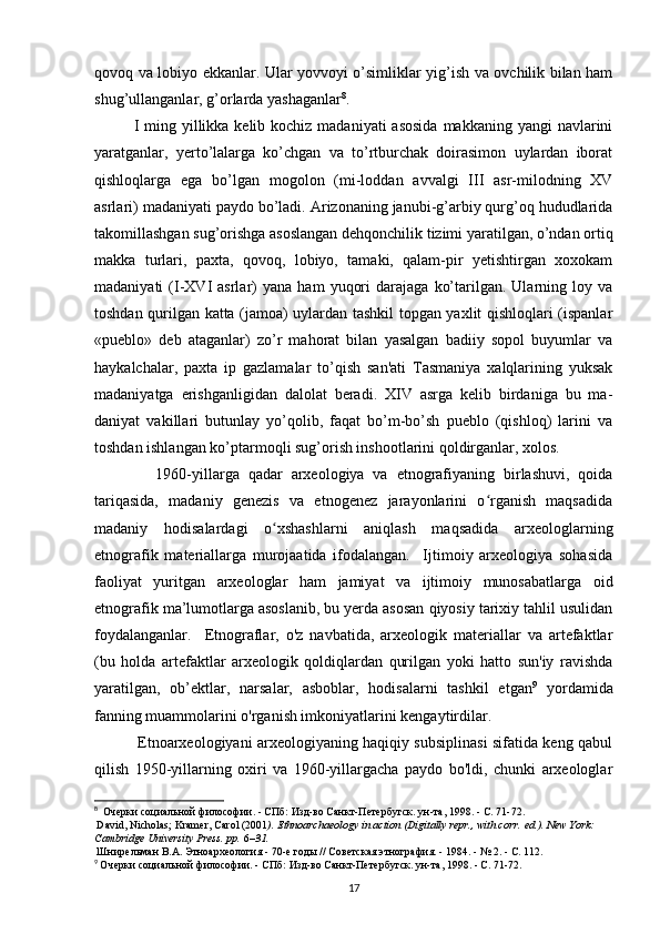 qovoq va lobiyo ekkanlar. Ular yovvoyi o’simliklar yig’ish va ovchilik bilan ham
shug’ullanganlar, g’orlarda yashaganlar 8
.
I ming yillikka kelib kochiz madaniyati  asosida  makkaning yangi  navlarini
yaratganlar,   yerto’lalarga   ko’chgan   va   to’rtburchak   doirasimon   uylardan   iborat
qishloqlarga   ega   bo’lgan   mogolon   (mi-loddan   avvalgi   III   asr-milodning   XV
asrlari) madaniyati paydo bo’ladi. Arizonaning janubi-g’arbiy qurg’oq hududlarida
takomillashgan sug’orishga asoslangan dehqonchilik tizimi yaratilgan, o’ndan ortiq
makka   turlari,   paxta,   qovoq,   lobiyo,   tamaki,   qalam-pir   yetishtirgan   xoxokam
madaniyati   (I-XVI   asrlar)   yana   ham   yuqori   darajaga   ko’tarilgan.  Ularning  loy   va
toshdan qurilgan katta (jamoa) uylardan tashkil topgan yaxlit qishloqlari (ispanlar
«pueblo»   deb   ataganlar)   zo’r   mahorat   bilan   yasalgan   badiiy   sopol   buyumlar   va
haykalchalar,   paxta   ip   gazlamalar   to’qish   san'ati   Tasmaniya   xalqlarining   yuksak
madaniyatga   erishganligidan   dalolat   beradi.   XIV   asrga   kelib   birdaniga   bu   ma-
daniyat   vakillari   butunlay   yo’qolib,   faqat   bo’m-bo’sh   pueblo   (qishloq)   larini   va
toshdan ishlangan ko’ptarmoqli sug’orish inshootlarini qoldirganlar, xolos.
              1960-yillarga   qadar   arxeologiya   va   etnografiyaning   birlashuvi,   qoida
tariqasida,   madaniy   genezis   va   etnogenez   jarayonlarini   o rganish   maqsadidaʻ
madaniy   hodisalardagi   o xshashlarni   aniqlash   maqsadida   arxeologlarning	
ʻ
etnografik   materiallarga   murojaatida   ifodalangan.     Ijtimoiy   arxeologiya   sohasida
faoliyat   yuritgan   arxeologlar   ham   jamiyat   va   ijtimoiy   munosabatlarga   oid
etnografik ma’lumotlarga asoslanib, bu yerda asosan qiyosiy tarixiy tahlil usulidan
foydalanganlar.     Etnograflar,   o'z   navbatida,   arxeologik   materiallar   va   artefaktlar
(bu   holda   artefaktlar   arxeologik   qoldiqlardan   qurilgan   yoki   hatto   sun'iy   ravishda
yaratilgan,   ob’ektlar,   narsalar,   asboblar,   hodisalarni   tashkil   etgan 9
  yordamida
fanning muammolarini o'rganish imkoniyatlarini kengaytirdilar. 
                 Etnoarxeologiyani arxeologiyaning haqiqiy subsiplinasi sifatida keng qabul
qilish   1950-yillarning   oxiri   va   1960-yillargacha   paydo   bo'ldi,   chunki   arxeologlar
8
   Очерки социальной философии. - СПб: Изд-во Санкт-Петербугск. ун-та, 1998. - С. 71-72.
  David, Nicholas; Kramer, Carol (2001 ).   Ethnoarchaeology in action   (Digitally repr., with corr.   ed.). New York: 
Cambridge University Press. pp.   6 –31.  
  Шнирельман В.А. Этноархеология - 70-е годы // Советская этнография. - 1984. - № 2. - С. 112.
9
  Очерки социальной философии. - СПб: Изд-во Санкт-Петербугск. ун-та, 1998. - С. 71-72.
17 