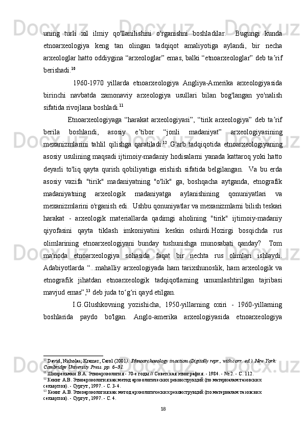 uning   turli   xil   ilmiy   qo'llanilishini   o'rganishni   boshladilar.     Bugungi   kunda
etnoarxeologiya   keng   tan   olingan   tadqiqot   amaliyotiga   aylandi,   bir   necha
arxeologlar hatto oddiygina “arxeologlar” emas, balki “etnoarxeologlar” deb ta rifʼ
berishadi. 10
 
                1960-1970   yillarda   etnoarxeologiya   Angliya-Amerika   arxeologiyasida
birinchi   navbatda   zamonaviy   arxeologiya   usullari   bilan   bog'langan   yo'nalish
sifatida rivojlana boshladi. 11
  
                  Etnoarxeologiyaga   “harakat   arxeologiyasi”,   “tirik   arxeologiya”   deb   ta rif
ʼ
berila   boshlandi,   asosiy   e tibor   “jonli   madaniyat”   arxeologiyasining	
ʼ
mexanizmlarini   tahlil   qilishga   qaratiladi. 12
  G'arb   tadqiqotida   etnoarxeologiyaning
asosiy usulining maqsadi ijtimoiy-madaniy hodisalarni yanada kattaroq yoki hatto
deyarli   to'liq   qayta   qurish   qobiliyatiga   erishish   sifatida   belgilangan.     Va   bu   erda
asosiy   vazifa   "tirik"   madaniyatning   "o'lik"   ga,   boshqacha   aytganda,   etnografik
madaniyatning   arxeologik   madaniyatga   aylanishining   qonuniyatlari   va
mexanizmlarini o'rganish edi.  Ushbu qonuniyatlar va mexanizmlarni bilish teskari
harakat   -   arxeologik   materiallarda   qadimgi   aholining   "tirik"   ijtimoiy-madaniy
qiyofasini   qayta   tiklash   imkoniyatini   keskin   oshirdi.Hozirgi   bosqichda   rus
olimlarining   etnoarxeologiyani   bunday   tushunishga   munosabati   qanday?     Tom
ma'noda   etnoarxeologiya   sohasida   faqat   bir   nechta   rus   olimlari   ishlaydi.
Adabiyotlarda   “...mahalliy   arxeologiyada   ham   tarixshunoslik,   ham   arxeologik   va
etnografik   jihatdan   etnoarxeologik   tadqiqotlarning   umumlashtirilgan   tajribasi
mavjud emas”, 13
 deb juda to g ri qayd etilgan. 	
ʻ ʻ
              I.G.Glushkovning   yozishicha,   1950-yillarning   oxiri   -   1960-yillarning
boshlarida   paydo   bo'lgan.   Anglo-amerika   arxeologiyasida   etnoarxeologiya
10
  David, Nicholas; Kramer, Carol (2001 ).   Ethnoarchaeology in action   (Digitally repr., with corr.   ed.). New York: 
Cambridge University Press. pp.   6 –31.  
11
  Шнирельман   В . А .  Этноархеология  - 70- е   годы  //  Советская   этнография . - 1984. - № 2. -  С . 112.
12
  Кениг А.В. Этноархеология как метод археологических реконструкций (по материалам тазовских 
селькупов). - Сургут, 1997. - С. 3-4.
13
 Кениг А.В. Этноархеология как метод археологических реконструкций (по материалам тазовских 
селькупов). - Сургут, 1997. - С. 4.  
18 