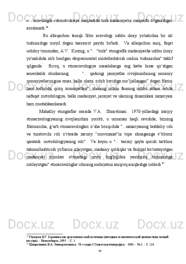 «... arxeologik rekonstruksiya maqsadida  tirik madaniyatni maqsadli  o'rganishga»
asoslanadi. 14
              Bu   allaqachon   taniqli   Sibir   arxeologi   ushbu   ilmiy   yo'nalishni   bir   xil
tushunishga   moyil   degan   taassurot   paydo   bo'ladi.     Va   allaqachon   aniq,   faqat
uslubiy tomondan, A.V.  Koenig, u "... "tirik" etnografik madaniyatda ushbu ilmiy
yo'nalishda olib borilgan eksperimental modellashtirish usulini  tushunishni" taklif
qilganda.     Biroq,   u   etnoarxeologiya   masalalariga   eng   katta   hissa   qo‘shgan
amerikalik   olimlarning           “...   qadimgi   jamiyatlar   rivojlanishining   umumiy
qonuniyatlarinigina emas, balki ularni ochib berishga mo‘ljallangan” degan fikrini
ham   keltirishi   qiziq   xususiyatlari",   shuning   uchun   fanning   ushbu   sohasi   ortida
nafaqat metodologiya, balki madaniyat, jamiyat va ularning dinamikasi nazariyasi
ham mustahkamlanadi. 
            Mahalliy   etnograflar   orasida   V.A.     Shnirelman.     1970-yillardagi   xorijiy
etnoarxeologiyaning   rivojlanishini   yoritib,   u   umuman   haqli   ravishda,   bizning
fikrimizcha,  g‘arb etnoarxeologlari  o‘sha  bosqichda  “...nazariyaning  tashkiliy  roli
va   tuzatuvchi   roli   o‘rtasida   zaruriy   “muvozanat”ni   topa   olmaganiga   e’tiborni
qaratadi.   metodologiyaning   roli".     Va   keyin   u   "...   tarixiy   qayta   qurish   tartibini
takomillashtirish yo'llarini izlayotgan, madaniy qoldiqlar va faoliyat ko'rsatayotgan
madaniyat   tizimlari   o'rtasidagi   uzviy   bog'liqlikni   yaxshiroq   tushunishga
intilayotgan" etnoarxeologlar ishining mohiyatini aniqroq aniqlashga intiladi. 15
 
14
  Глушков И.Г. Керамика как археологический источник (методика технологической диагностики лепной 
посуды). - Новосибирск, 1995. - С. 1.
15
  Шнирельман В.А. Этноархеология - 70-е годы // Советская этнография. - 1984. - № 2. - С. 114.
19 