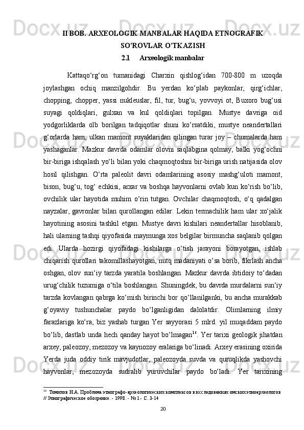 II BOB.  ARXEOLOGIK MANBALAR HAQIDA ETNOGRAFIK
SO'ROVLAR O'TKAZISH
2.1      Arxeologik manbalar
  Kattaqo‘rg‘on   tumanidagi   Charxin   qishlog‘idan   700-800   m   uzoqda
joylashgan   ochiq   manzilgohdir.   Bu   yerdan   ko‘plab   paykonlar,   qirg‘ichlar,
chopping,   chopper,   yassi   nukleuslar,   fil,   tur,   bug‘u,   yovvoyi   ot,   Buxoro   bug‘usi
suyagi   qoldiqlari,   gulxan   va   kul   qoldiqlari   topilgan.   Mustye   davriga   oid
yodgorliklarda   olb   borilgan   tadqiqotlar   shuni   ko‘rsatdiki,   mustye   neandertallari
g‘orlarda   ham,   ulkan   mamont   suyaklaridan   qilingan   turar   joy   –   chumalarda   ham
yashaganlar.   Mazkur   davrda   odamlar   olovni   saqlabgina   qolmay,   balki   yog‘ochni
bir-biriga ishqalash yo‘li bilan yoki chaqmoqtoshni bir-biriga urish natijasida olov
hosil   qilishgan.   O‘rta   paleolit   davri   odamlarining   asosiy   mashg‘uloti   mamont,
bison,  bug‘u,  tog‘   echkisi,  arxar   va  boshqa  hayvonlarni  ovlab  kun ko‘rish  bo‘lib,
ovchilik   ular   hayotida   muhim   o‘rin   tutgan.   Ovchilar   chaqmoqtosh,   o‘q   qadalgan
nayzalar,   gavronlar   bilan   qurollangan   edilar.   Lekin   termachilik   ham   ular   xo‘jalik
hayotining   asosini   tashkil   etgan.   Mustye   davri   kishilari   neandertallar   hisoblanib,
hali ularning tashqi qiyofasida maymunga xos belgilar birmuncha saqlanib qolgan
edi.   Ularda   hozirgi   qiyofadagi   kishilarga   o‘tish   jarayoni   borayotgan,   ishlab
chiqarish qurollari takomillashayotgan, nutq madaniyati o‘sa borib, fikrlash ancha
oshgan,   olov   sun‘iy   tarzda   yaratila   boshlangan.   Mazkur   davrda   ibtidoiy   to‘dadan
urug‘chilik tuzumiga o‘tila boshlangan. Shuningdek, bu davrda murdalarni sun‘iy
tarzda  kovlangan qabrga ko‘mish  birinchi  bor  qo‘llanilganki, bu ancha  murakkab
g‘oyaviy   tushunchalar   paydo   bo‘lganligidan   dalolatdir.   Olimlarning   ilmiy
farazlariga   ko‘ra,   biz   yashab   turgan   Yer   sayyorasi   5   mlrd.   yil   muqaddam   paydo
bo‘lib,  dastlab  unda  hech qanday  hayot   bo‘lmagan 16
. Yer   tarixi   geologik jihatdan
arxey, paleozoy, mezozoy va kaynozoy eralariga bo‘linadi. Arxey erasining oxirida
Yerda   juda   oddiy   tirik   mavjudotlar,   paleozoyda   suvda   va   quruqlikda   yashovchi
hayvonlar,   mezozoyda   sudralib   yuruvchilar   paydo   bo‘ladi.   Yer   tarixining
16
   Томилов Н.А. Проблема этнографо-археологических комплексов в исследованиях омских этноархеологов
// Этнографическое обозрение. - 1998. - № 1.- С. 3-14
20 