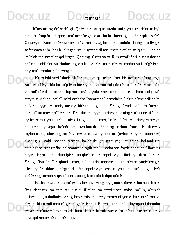 KIRISH 
            Mavzuning dolzarbligi.   Qadimdan xalqlar savdo-sotiq yoki  urushlar  tufayli
bir-biri   haqida   aniqroq   ma'lumotlarga   ega   bo’la   boshlagan.   Sharqda   Bobil,
Ossuriya,   Eron   xukmdorlari   o’zlarini   ulug’lash   maqsadida   toshga   bittirgan
zafarnomalarda   bosib   olingan   va   buysundirilgan   mamlakatlar   xalqlari     haqida
ko’plab ma'lumotlar qoldirgan. Qadimgi Gretsiya va Rim mualliflari o’z asarlarida
qo’shni  qabilalar va elatlarning etnik tuzilishi, turmushi  va madaniyati to’g’risida
boy ma'lumotlar qoldirishgan.
Kurs ishi vazifalari :  Ma lumki, “xalq” tushunchasi bir necha ma noga ega.ʼ ʼ
Ba zan oddiy tilda bir to p kishilarni yoki avomni xalq desak, ba zan bir necha elat	
ʼ ʼ ʼ
va   millatlardan   tashkil   topgan   davlat   yoki   mamlakat   aholisini   ham   xalq   deb
ataymiz. Аslida “xalq” so zi arabcha “yaratmoq” demakdir. Lekin o zbek tilida bu	
ʼ ʼ
so z   muayyan   ijtimoiy   tarixiy   birlikni   anglatadi.   Etnografiyada   xalq   ma nosida	
ʼ ʼ
“etnos” atamasi qo llaniladi. Etnoslar muayyan tarixiy davrning mahsuloti sifatida	
ʼ
ayrim   shaxs   yoki   kishilarning   istagi   bilan   emas,   balki   ob ektiv   tarixiy   zaruriyat	
ʼ
natijasida   yuzaga   keladi   va   rivojlanadi.   Shuning   uchun   ham   etnoslarning
joylanishini,   ularning   mazkur   mintaqa   tubjoy   aholisi   (avtoxton   yoki   aborigen)
ekanligini   yoki   boshqa   yerdan   ko chishi   (migratsiya)   natijasida   kelganligini	
ʼ
aniqlashda etnograflar paleoantropologik ma lumotlardan foydalanadilar. Ularning	
ʼ
qaysi   irqqa   oid   ekanligini   aniqlashda   antropologiya   fani   yordam   beradi.
Etnografiya   “sof”   irqlarni   emas,   balki   tarix   taqozosi   bilan   o zaro   yaqinlashgan	
ʼ
ijtimoiy   birliklarni   o rganadi.   Аntropologiya   esa   u   yoki   bu   xalqning,   etnik	
ʼ
birlikning jismoniy qiyofasini tipologik asosda tadqiq qiladi.
Milliy mustaqillik  xalqimiz  tarixida  yangi  uyg’onish  davrini   boshlab  berdi.
Rus   chorizmi   va   totalitar   tuzum   illatlari   va   tazyiqidan   xolos   bo’lib,   o’tmish
tariximizni, ajdodlarimizning boy ilmiy-madaniy merosini yangicha ruh iftixor va
shijoat bilan xolisona o’rganishga kirishdik. Barcha jabhada bo’layotgan islohotlar
singari ma'naviy hayotimizda ham  chukur  hamda yangicha tafakkur asosida  keng
tadqiqot ishlari olib borilmoqda. 
3 