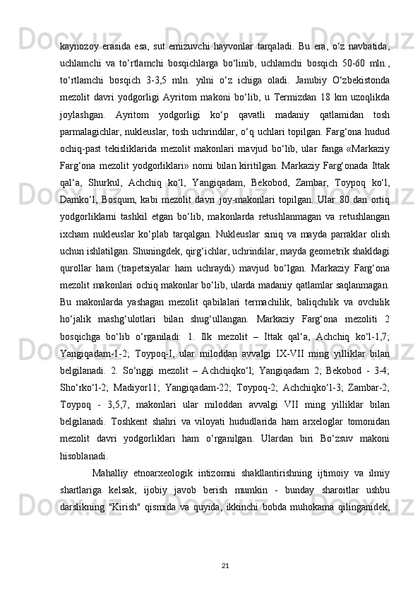 kaynozoy   erasida   esa,   sut   emizuvchi   hayvonlar   tarqaladi.   Bu   era,   o‘z   navbatida,
uchlamchi   va   to‘rtlamchi   bosqichlarga   bo‘linib,   uchlamchi   bosqich   50-60   mln.,
to‘rtlamchi   bosqich   3-3,5   mln.   yilni   o‘z   ichiga   oladi.   Janubiy   O‘zbekistonda
mezolit   davri   yodgorligi   Ayritom   makoni   bo‘lib,   u   Termizdan   18   km   uzoqlikda
joylashgan.   Ayritom   yodgorligi   ko‘p   qavatli   madaniy   qatlamidan   tosh
parmalagichlar, nukleuslar, tosh uchrindilar, o‘q uchlari topilgan. Farg‘ona hudud
ochiq-past   tekisliklarida   mezolit   makonlari   mavjud   bo‘lib,   ular   fanga   «Markaziy
Farg‘ona   mezolit   yodgorliklari»   nomi   bilan  kiritilgan.  Markaziy   Farg‘onada   Ittak
qal‘a,   Shurkul,   Achchiq   ko‘l,   Yangiqadam,   Bekobod,   Zambar,   Toypoq   ko‘l,
Damko‘l,   Bosqum,   kabi   mezolit   davri   joy-makonlari   topilgan.   Ular   80   dan   ortiq
yodgorliklarni   tashkil   etgan   bo‘lib,   makonlarda   retushlanmagan   va   retushlangan
ixcham   nukleuslar   ko‘plab   tarqalgan.   Nukleuslar   siniq   va   mayda   parraklar   olish
uchun ishlatilgan. Shuningdek, qirg‘ichlar, uchrindilar, mayda geometrik shakldagi
qurollar   ham   (trapetsiyalar   ham   uchraydi)   mavjud   bo‘lgan.   Markaziy   Farg‘ona
mezolit makonlari ochiq makonlar bo‘lib, ularda madaniy qatlamlar saqlanmagan.
Bu   makonlarda   yashagan   mezolit   qabilalari   termachilik,   baliqchilik   va   ovchilik
ho‘jalik   mashg‘ulotlari   bilan   shug‘ullangan.   Markaziy   Farg‘ona   mezoliti   2
bosqichga   bo‘lib   o‘rganiladi:   1.   Ilk   mezolit   –   Ittak   qal‘a,   Achchiq   ko‘l-1,7;
Yangiqadam-1-2;   Toypoq-I,   ular   miloddan   avvalgi   IX-VII   ming   yilliklar   bilan
belgilanadi.   2.   So‘nggi   mezolit   –   Achchiqko‘l;   Yangiqadam   2;   Bekobod   -   3-4;
Sho‘rko‘l-2;   Madiyor11;   Yangiqadam-22;   Toypoq-2;   Achchiqko‘l-3;   Zambar-2;
Toypoq   -   3,5,7,   makonlari   ular   miloddan   avvalgi   VII   ming   yilliklar   bilan
belgilanadi.   Toshkent   shahri   va   viloyati   hududlarida   ham   arxeloglar   tomonidan
mezolit   davri   yodgorliklari   ham   o‘rganilgan.   Ulardan   biri   Bo‘zsuv   makoni
hisoblanadi.
            Mahalliy   etnoarxeologik   intizomni   shakllantirishning   ijtimoiy   va   ilmiy
shartlariga   kelsak,   ijobiy   javob   berish   mumkin   -   bunday   sharoitlar   ushbu
darslikning   "Kirish"   qismida   va   quyida,   ikkinchi   bobda   muhokama   qilinganidek,
21 