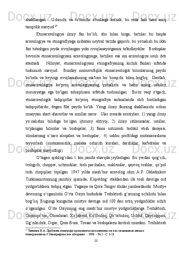shakllangan.     Uchinchi   va   to'rtinchi   o'rinlarga   kelsak,   bu   erda   hali   ham   aniq
tanqislik mavjud. 17
 
Etnoarxeologiya   ilmiy   fan   bo’lib,   shu   bilan   birga,   ba'zilar   bu   haqda
arxeologiya va etnografiyaga nisbatan neytral tarzda gapirib, bu yo'nalish bu ikki
fan  tutashgan  joyda  rivojlangan  yoki   rivojlanayotganini  ta'kidlaydilar.    Boshqalar
bevosita   etnoarxeologiyani   arxeologiyaga,   ba'zilari   esa   uni   arxeologiya   usuli   deb
atashadi.     Nihoyat,   etnoarxeologiyani   etnografiyaning   kichik   fanlari   sifatida
tushunish   mavjud.     Bunday   nomuvofiqlik   etnoarxeologik   bilimlarning   paydo
bo'lishi   va   keyingi   rivojlanishining   ma'lum   bir   bosqichi   bilan   bog'liq.     Dastlab,
etnoarxeologiya   ko'proq   arxeologiyaning   yo'nalishi   va   hatto   uning   uslubiy
xususiyatga   ega   bo'lgan   subsiplinasi   sifatida   tushunilgan.     Biroz   vaqt   o'tgach,
etnoarxeologik   tadqiqotlar   ko'proq   etnografiya   an'analarida   olib   boriladigan
tadqiqotlardir,   degan   fikr   paydo   bo'ldi.   Yangi   ilmiy   fanning   shakllanishi   uchun
muayyan shart-sharoitlar va omillar zarur.   Ular orasida asosiylari: 1) yangi ilmiy
yo`nalishni   bilishga   bo`lgan   ijtimoiy   ehtiyoj;   2)   ilmiy   ishlanmalar,   usullar,
to'plangan   bilimlar   va   boshqalar;   3)   fanni   intizomli   tashkil   etish   darajasi,
olimlarning   o‘zaro   aloqalari   va   boshqalar;     4)   ushbu   profildagi   mutaxassislarni
tayyorlash   (mutaxassislik,   malaka   oshirish   kurslari,   darsliklar,   kafedralar   va
boshqalar mavjudligi). 
O’tagan   qishlog‘idan   1   km   janubi-sharqda   joylashgan.   Bu   yerdan   qirg‘ich,
teshgich,   chopper,   uchrindilar,   tosh   parchalari,   nukleuslar,   qayroq   toshlar,   qo‘pol
tosh   chopqilari   topilgan.   1947   yilda   mash‘hur   arxeolog   olim   A.P.   Okladnikov
Turkmanistonning   janubiy   qismida,   Kopetdog‘   etaklaridan   ilk   tosh   davriga   oid
yodgorliklarni tadqiq etgan. Yaganja va Qora Tanger shular jumlasidandir. Mustye
davrining   o‘rganilishi   O‘rta   Osiyo   hududida   Teshiktosh   g‘orining   ochilishi   bilan
bog‘liq.   Bugungi   kungacha   mustye   davriga   oid   100   dan   ortiq   yodgorliklar   ochib
o‘rganilgan.   O‘rta   Osiyoning   eng   mash‘hur   mustye   yodgorliklariga   Teshiktosh,
Omonqo’ton, Obirahmat, Xo’jakent, Ko’lbuloq, Qo’tirbuloq, Uchtut, Qayroqqum,
Og’zikichik, Oqjar, Qora-Bura, Tossar va boshqalarni kiritish mumkin. Teshiktosh
17
  Томилов Н.А. Проблема этнографо-археологических комплексов в исследованиях омских 
этноархеологов // Этнографическое обозрение. - 1998. - № 1.- С. 3-14.
22 