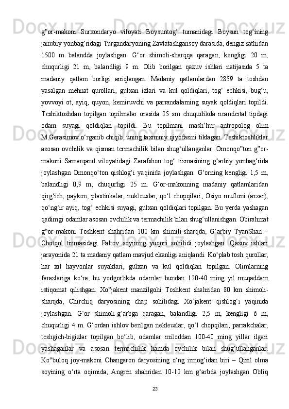 g or-makoni   Surxondaryo   viloyati   Boysuntog‘   tumanidagi   Boysun   tog‘ining‟
janubiy yonbag‘ridagi Turgandaryoning Zavlatashgansoy darasida, dengiz sathidan
1500   m   balandda   joylashgan.   G‘or   shimoli-sharqqa   qaragan,   kengligi   20   m,
chuqurligi   21   m,   balandligi   9   m.   Olib   borilgan   qazuv   ishlari   natijasida   5   ta
madaniy   qatlam   borligi   aniqlangan.   Madaniy   qatlamlardan   2859   ta   toshdan
yasalgan   mehnat   qurollari,   gulxan   izlari   va   kul   qoldiqlari,   tog‘   echkisi,   bug‘u,
yovvoyi   ot,   ayiq,   quyon,   kemiruvchi   va   parrandalarning   suyak   qoldiqlari   topildi.
Teshiktoshdan   topilgan   topilmalar   orasida   25   sm   chuqurlikda   neandertal   tipdagi
odam   suyagi   qoldiqlari   topildi.   Bu   topilmani   mash‘hur   antropolog   olim
M.Gerasimov o‘rganib chiqib, uning taxminiy qiyofasini tiklagan. Teshiktoshliklar
asosan  ovchilik va qisman termachilik bilan shug‘ullanganlar. Omonqo ton g or-	
‟ ‟
makoni   Samarqand   viloyatidagi   Zarafshon   tog‘   tizmasining   g‘arbiy   yonbag‘rida
joylashgan   Omonqo‘ton   qishlog‘i   yaqinida   joylashgan.   G‘orning   kengligi   1,5   m,
balandligi   0,9   m,   chuqurligi   25   m.   G‘or-makonning   madaniy   qatlamlaridan
qirg‘ich,   paykon,   plastinkalar,   nukleuslar,   qo‘l   chopqilari,   Osiyo   mufloni   (arxar),
qo‘ng‘ir   ayiq,   tog‘   echkisi   suyagi,   gulxan  qoldiqlari   topilgan.   Bu   yerda   yashagan
qadimgi odamlar asosan ovchilik va termachilik bilan shug‘ullanishgan. Obirahmat
g or-makoni   Toshkent   shahridan   100   km   shimili-sharqda,   G‘arbiy   TyanShan   –	
‟
Chotqol   tizmasidagi   Paltov   soyining   yuqori   sohilidi   joylashgan.   Qazuv   ishlari
jarayonida 21 ta madaniy qatlam mavjud ekanligi aniqlandi. Ko‘plab tosh qurollar,
har   xil   hayvonlar   suyaklari,   gulxan   va   kul   qoldiqlari   topilgan.   Olimlarning
farazlariga   ko‘ra,   bu   yodgorlikda   odamlar   bundan   120-40   ming   yil   muqaddam
istiqomat   qilishgan.   Xo jakent   manzilgohi   Toshkent   shahridan   80   km   shimoli-	
‟
sharqda,   Chirchiq   daryosining   chap   sohilidagi   Xo‘jakent   qishlog‘i   yaqinida
joylashgan.   G‘or   shimoli-g‘arbga   qaragan,   balandligi   2,5   m,   kengligi   6   m,
chuqurligi   4 m.  G‘ordan  ishlov berilgan  nekleuslar,  qo‘l   chopqilari,  parrakchalar,
teshgich-bigizlar   topilgan   bo‘lib,   odamlar   miloddan   100-40   ming   yillar   ilgari
yashaganlar   va   asosan   termachilik   hamda   ovchilik   bilan   shug‘ullanganlar.
Ko buloq   joy-makoni   Ohangaron   daryosining   o‘ng   irmog‘idan   biri   –   Qizil   olma	
‟
soyining   o‘rta   oqimida,   Angren   shahridan   10-12   km   g‘arbda   joylashgan   Obliq
23 