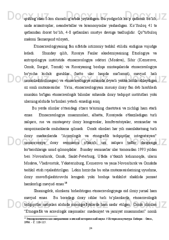 qishlog‘idan 5 km shimoli-g‘arbda joylashgan. Bu yodgorlik ko‘p qatlamli bo‘lib,
unda   arxantroplar,   neandertallar   va   kramonyonlar   yashashgan.   Ko‘lbuloq   41   ta
qatlamdan   iborat   bo‘lib,   4-8   qatlamlari   mustye   davriga   taalluqlidir.   Qo tirbuloq‟
makoni Samarqand viloyati, 
             Etnoarxeologiyaning fan sifatida intizomiy tashkil  etilishi  endigina  vujudga
keladi.     Shunday   qilib,   Rossiya   Fanlar   akademiyasining   Etnologiya   va
antropologiya   institutida   etnoarxeologiya   sektori   (Moskva),   Sibir   (Kemerovo,
Omsk,   Surgut,   Tomsk)   va   Rossiyaning   boshqa   mintaqalarida   etnoarxeologiya
bo'yicha   kichik   guruhlar   (hatto   ular   haqida   ma'lumot)   mavjud.   hali
umumlashtirilmagan) va etnoarxeologiya sohasida deyarli yakka holda ishlaydigan
oz sonli  mutaxassislar.     Ya'ni, etnoarxeologiyani   xususiy  ilmiy fan  deb hisoblash
mumkin   bo'lgan   etnoarxeologik   bilimlar   sohasida   ilmiy   tadqiqot   institutlari   yoki
ularning alohida bo'limlari yetarli emasligi aniq. 
           Bu yerda olimlar o'rtasidagi o'zaro ta'sirning chastotasi  va zichligi ham etarli
emas.     Etnoarxeologiya   muammolari,   albatta,   Rossiyada   o'tkaziladigan   turli
xalqaro,   rus   va   mintaqaviy   ilmiy   kongresslar,   konferentsiyalar,   seminarlar   va
simpoziumlarda   muhokama   qilinadi.     Omsk   olimlari   har   yili   mamlakatning   turli
ilmiy   markazlarida   "Arxeologik   va   etnografik   tadqiqotlar   integratsiyasi"
umumrossiya   ilmiy   seminarini   o'tkazib,   uni   xalqaro   tadbir   darajasiga
ko'tarishlariga umid qilmoqdalar.   Bunday seminarlar ular tomonidan 1993 yildan
beri   Novosibirsk,   Omsk,   Sankt-Peterburg,   Ufada   o‘tkazib   kelinmoqda,   ularni
Moskva, Vladivostok, Yekaterinburg, Kemerovo va yana Novosibirsk va Omskda
tashkil etish rejalashtirilgan.  Lekin hozircha bu soha mutaxassislarining uyushma,
ilmiy   muvofiqlashtiruvchi   kengash   yoki   boshqa   tashkilot   shaklida   jamoat
hamkorligi mavjud emas. 18
             Shuningdek, olimlarni  birlashtirgan etnoarxeologiyaga oid ilmiy jurnal  ham
mavjud   emas.     Bu   boradagi   ilmiy   ishlar   turli   to‘plamlarda,   etnoarxeologik
tadqiqotlar natijalari alohida monografiyalarda ham nashr etilgan.   Omsk olimlari
“Etnografik   va   arxeologik   majmualar:   madaniyat   va   jamiyat   muammolari”   nomli
18
  Этноархеологическое направление в омской исторической науке // История и культура Сибири. - Омск, 
1996. - С. 110-115.
24 