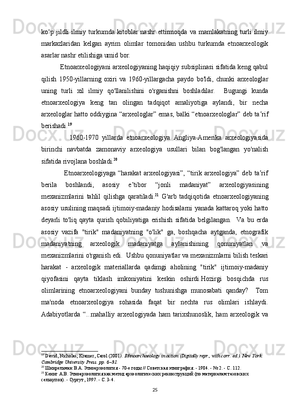 ko‘p   jildli   ilmiy   turkumda   kitoblar   nashr   ettirmoqda   va   mamlakatning   turli   ilmiy
markazlaridan   kelgan   ayrim   olimlar   tomonidan   ushbu   turkumda   etnoarxeologik
asarlar nashr etilishiga umid bor. 
                 Etnoarxeologiyani arxeologiyaning haqiqiy subsiplinasi sifatida keng qabul
qilish   1950-yillarning   oxiri   va   1960-yillargacha   paydo   bo'ldi,   chunki   arxeologlar
uning   turli   xil   ilmiy   qo'llanilishini   o'rganishni   boshladilar.     Bugungi   kunda
etnoarxeologiya   keng   tan   olingan   tadqiqot   amaliyotiga   aylandi,   bir   necha
arxeologlar hatto oddiygina “arxeologlar” emas, balki “etnoarxeologlar” deb ta rifʼ
berishadi. 19
 
                1960-1970   yillarda   etnoarxeologiya   Angliya-Amerika   arxeologiyasida
birinchi   navbatda   zamonaviy   arxeologiya   usullari   bilan   bog'langan   yo'nalish
sifatida rivojlana boshladi. 20
  
                  Etnoarxeologiyaga   “harakat   arxeologiyasi”,   “tirik   arxeologiya”   deb   ta rif
ʼ
berila   boshlandi,   asosiy   e tibor   “jonli   madaniyat”   arxeologiyasining	
ʼ
mexanizmlarini   tahlil   qilishga   qaratiladi. 21
  G'arb   tadqiqotida   etnoarxeologiyaning
asosiy usulining maqsadi ijtimoiy-madaniy hodisalarni yanada kattaroq yoki hatto
deyarli   to'liq   qayta   qurish   qobiliyatiga   erishish   sifatida   belgilangan.     Va   bu   erda
asosiy   vazifa   "tirik"   madaniyatning   "o'lik"   ga,   boshqacha   aytganda,   etnografik
madaniyatning   arxeologik   madaniyatga   aylanishining   qonuniyatlari   va
mexanizmlarini o'rganish edi.  Ushbu qonuniyatlar va mexanizmlarni bilish teskari
harakat   -   arxeologik   materiallarda   qadimgi   aholining   "tirik"   ijtimoiy-madaniy
qiyofasini   qayta   tiklash   imkoniyatini   keskin   oshirdi.Hozirgi   bosqichda   rus
olimlarining   etnoarxeologiyani   bunday   tushunishga   munosabati   qanday?     Tom
ma'noda   etnoarxeologiya   sohasida   faqat   bir   nechta   rus   olimlari   ishlaydi.
Adabiyotlarda   “...mahalliy   arxeologiyada   ham   tarixshunoslik,   ham   arxeologik   va
19
  David, Nicholas; Kramer, Carol (2001 ).   Ethnoarchaeology in action   (Digitally repr., with corr.   ed.). New York: 
Cambridge University Press. pp.   6 –31.  
20
  Шнирельман   В . А .  Этноархеология  - 70- е   годы  //  Советская   этнография . - 1984. - № 2. -  С . 112.
21
  Кениг А.В. Этноархеология как метод археологических реконструкций (по материалам тазовских 
селькупов). - Сургут, 1997. - С. 3-4.
25 