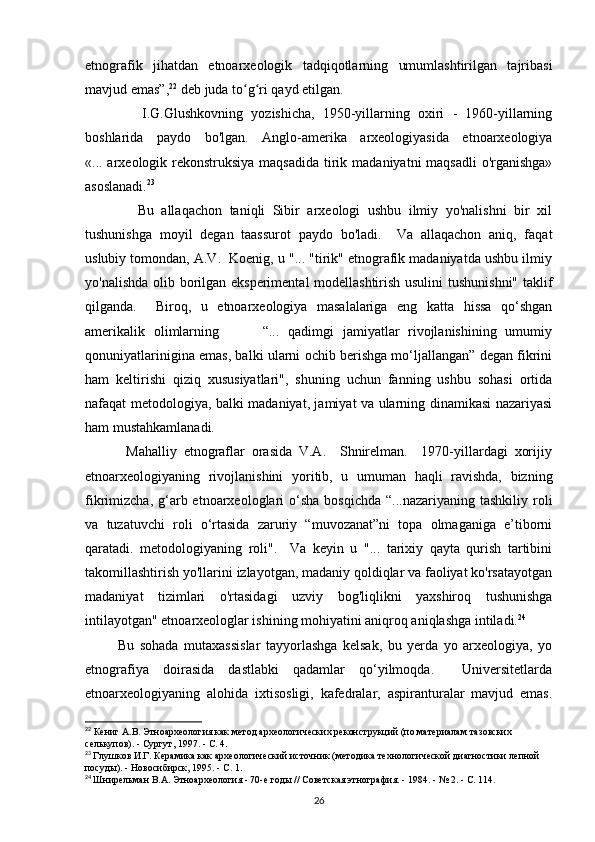 etnografik   jihatdan   etnoarxeologik   tadqiqotlarning   umumlashtirilgan   tajribasi
mavjud emas”, 22
 deb juda to g ri qayd etilgan. ʻ ʻ
              I.G.Glushkovning   yozishicha,   1950-yillarning   oxiri   -   1960-yillarning
boshlarida   paydo   bo'lgan.   Anglo-amerika   arxeologiyasida   etnoarxeologiya
«... arxeologik rekonstruksiya maqsadida  tirik madaniyatni maqsadli  o'rganishga»
asoslanadi. 23
              Bu   allaqachon   taniqli   Sibir   arxeologi   ushbu   ilmiy   yo'nalishni   bir   xil
tushunishga   moyil   degan   taassurot   paydo   bo'ladi.     Va   allaqachon   aniq,   faqat
uslubiy tomondan, A.V.  Koenig, u "... "tirik" etnografik madaniyatda ushbu ilmiy
yo'nalishda olib borilgan eksperimental modellashtirish usulini  tushunishni" taklif
qilganda.     Biroq,   u   etnoarxeologiya   masalalariga   eng   katta   hissa   qo‘shgan
amerikalik   olimlarning           “...   qadimgi   jamiyatlar   rivojlanishining   umumiy
qonuniyatlarinigina emas, balki ularni ochib berishga mo‘ljallangan” degan fikrini
ham   keltirishi   qiziq   xususiyatlari",   shuning   uchun   fanning   ushbu   sohasi   ortida
nafaqat metodologiya, balki madaniyat, jamiyat va ularning dinamikasi nazariyasi
ham mustahkamlanadi. 
            Mahalliy   etnograflar   orasida   V.A.     Shnirelman.     1970-yillardagi   xorijiy
etnoarxeologiyaning   rivojlanishini   yoritib,   u   umuman   haqli   ravishda,   bizning
fikrimizcha,  g‘arb etnoarxeologlari  o‘sha  bosqichda  “...nazariyaning  tashkiliy  roli
va   tuzatuvchi   roli   o‘rtasida   zaruriy   “muvozanat”ni   topa   olmaganiga   e’tiborni
qaratadi.   metodologiyaning   roli".     Va   keyin   u   "...   tarixiy   qayta   qurish   tartibini
takomillashtirish yo'llarini izlayotgan, madaniy qoldiqlar va faoliyat ko'rsatayotgan
madaniyat   tizimlari   o'rtasidagi   uzviy   bog'liqlikni   yaxshiroq   tushunishga
intilayotgan" etnoarxeologlar ishining mohiyatini aniqroq aniqlashga intiladi. 24
 
            Bu   sohada   mutaxassislar   tayyorlashga   kelsak,   bu   yerda   yo   arxeologiya,   yo
etnografiya   doirasida   dastlabki   qadamlar   qo‘yilmoqda.     Universitetlarda
etnoarxeologiyaning   alohida   ixtisosligi,   kafedralar,   aspiranturalar   mavjud   emas.
22
 Кениг А.В. Этноархеология как метод археологических реконструкций (по материалам тазовских 
селькупов). - Сургут, 1997. - С. 4.  
23
  Глушков И.Г. Керамика как археологический источник (методика технологической диагностики лепной 
посуды). - Новосибирск, 1995. - С. 1.
24
  Шнирельман В.А. Этноархеология - 70-е годы // Советская этнография. - 1984. - № 2. - С. 114.
26 