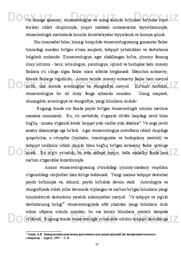 Va   shunga   qaramay,   etnoarxeologiya   va   uning   alohida   bo'limlari   bo'yicha   o'quv
kurslari   ishlab   chiqilmoqda,   yuqori   malakali   mutaxassislar   tayyorlanmoqda,
etnoarxeologik mavzularda birinchi dissertatsiyalar tayyorlandi va himoya qilindi. 
       Shu munosabat bilan, hozirgi bosqichda etnoarxeologiyaning gumanitar fanlar
tizimidagi   mumkin   bo'lgan   o'rnini   aniqlash,   tadqiqot   yo'nalishlari   va   dasturlarini
belgilash   muhimdir.   Etnoarxeologiya,   agar   shakllangan   bo'lsa,   ijtimoiy   fanning
ilmiy intizomi - tarix, sotsiologiya, psixologiya, iqtisod va boshqalar kabi xususiy
fanlarni   o'z   ichiga   olgan   fanlar   oilasi   sifatida   belgilanadi.   Ikkinchisi   an'anaviy,
klassik   fanlarga  tegishlidir.    Ammo  tarixda  xususiy   an'anaviy  fanlar   ham   mavjud
bo'lib,   ular   orasida   arxeologiya   va   etnografiya   mavjud.     Ko'rinib   turibdiki,
etnoarxeologiya   bir   xil   ilmiy   fanga   aylanishi   mumkin.     Uning   maqsadi,
shuningdek, arxeologiya va etnografiya, yangi bilimlarni olishdir. 
            Bugungi   kunda   rus   fanida   paydo   bo'lgan   etnoarxeologik   intizom   mavzusi
masalasi   munozarali.     Bu,   o'z   navbatida,   o'rganish   ob'ekti   haqidagi   savol   bilan
bog'liq - nimani o'rganish kerak: haqiqat yoki usullar yoki ikkalasi?  Va unga javob
amaliy ahamiyatga ega bo'ladi.   Agar etnoarxeologiya metodlarni ishlab chiqishga
qisqartirilsa,   u   retseptlar   (loyihalar,   texnologiyalar   va   boshqalarni   yaratish)   va
tadqiqot   usullarini   ishlab   chiqish   bilan   bog'liq   bo'lgan   an'anaviy   fanlar   qatoriga
kiradi.     Bu   to'g'ri   yo'nalish,   bu   erda   nafaqat   xorijiy,   balki   mahalliy   fanda   ham
ma'lum o'zgarishlar kuzatilmoqda. 
              Ammo   etnoarxeologiyaning   o'tmishdagi   ijtimoiy-madaniy   voqelikni
o'rganishdagi istiqbollari ham ko'zga tashlanadi.  Yangi maxsus tadqiqot dasturlari
paydo   bo'lmoqda   va,   ehtimol,   paydo   bo'lishda   davom   etadi.     Arxeologiya   va
etnografiyada  o'nlab yillar davomida to'plangan va ma'lum bo'lgan bilimlarni yangi
tizimlashtirish   dasturlarini   yaratish   imkoniyatlari   mavjud.     Va   tadqiqot   va   yig'ish
dasturlarining   birligi 25
  etnoarxeologiyada   sifat   jihatidan   yangi   bilimlarni   olish
uchun   ufqlarni   ochishi   mumkin,   bu   esa   tarixiy   bilimlarni   sezilarli   darajada
to'ldiradi.  Bugungi kunda etnoarxeologik yo'nalishda uslubiy tadqiqot dasturlariga
25
  Кениг А.В. Этноархеология как метод археологических реконструкций (по материалам тазовских 
селькупов). - Сургут, 1997. - С.19.
27 