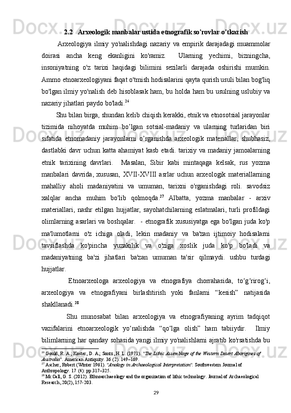 2.2   Arxeologik manbalar ustida etnografik so'rovlar o'tkazish
            Arxeologiya   ilmiy   yo'nalishdagi   nazariy   va   empirik   darajadagi   muammolar
doirasi   ancha   keng   ekanligini   ko'ramiz.     Ularning   yechimi,   bizningcha,
insoniyatning   o'z   tarixi   haqidagi   bilimini   sezilarli   darajada   oshirishi   mumkin.
Ammo etnoarxeologiyani faqat o'tmish hodisalarini qayta qurish usuli bilan bog'liq
bo'lgan ilmiy yo'nalish deb hisoblasak ham, bu holda ham bu usulning uslubiy va
nazariy jihatlari paydo bo'ladi. 26
 
        Shu bilan birga, shundan kelib chiqish kerakki, etnik va etnosotsial jarayonlar
tizimida   nihoyatda   muhim   bo’lgan   sotsial-madaniy   va   ularning   turlaridan   biri
sifatida   etnomadaniy   jarayonlarni   o’rganishda   arxeologik   materiallar,   shubhasiz,
dastlabki   davr   uchun   katta   ahamiyat   kasb   etadi.   tarixiy   va   madaniy   jamoalarning
etnik   tarixining   davrlari.     Masalan,   Sibir   kabi   mintaqaga   kelsak,   rus   yozma
manbalari   davrida,   xususan,   XVII-XVIII   asrlar   uchun   arxeologik   materiallarning
mahalliy   aholi   madaniyatini   va   umuman,   tarixni   o'rganishdagi   roli.   savodsiz
xalqlar   ancha   muhim   bo'lib   qolmoqda. 27
  Albatta,   yozma   manbalar   -   arxiv
materiallari,   nashr   etilgan   hujjatlar,   sayohatchilarning   eslatmalari,   turli   profildagi
olimlarning asarlari  va boshqalar.    - etnografik xususiyatga  ega bo'lgan juda ko'p
ma'lumotlarni   o'z   ichiga   oladi,   lekin   madaniy   va   ba'zan   ijtimoiy   hodisalarni
tavsiflashda   ko'pincha   yuzakilik   va   o'ziga   xoslik   juda   ko'p   bo'ladi   va
madaniyatning   ba'zi   jihatlari   ba'zan   umuman   ta'sir   qilmaydi.   ushbu   turdagi
hujjatlar.
            Etnoarxeologa   arxeologiya   va   etnografiya   chorrahasida,   to g rirog i,ʻ ʻ ʻ
arxeologiya   va   etnografiyani   birlashtirish   yoki   fanlarni   “kesish”   natijasida
shakllanadi. 28
            Shu   munosabat   bilan   arxeologiya   va   etnografiyaning   ayrim   tadqiqot
vazifalarini   etnoarxeologik   yo‘nalishda   “qo‘lga   olish”   ham   tabiiydir.     Ilmiy
bilimlarning har qanday sohasida yangi ilmiy yo'nalishlarni ajratib ko'rsatishda bu
26
  Gould, R. A.; Koster, D. A.; Sontz, H. L. (1971).  "The Lithic Assemblage of the Western Desert Aborigines of 
Australia".   American Antiquity .   36   (2): 149–169.
27
  Ascher, Robert (Winter 1961).  "Analogy in Archaeological Interpretation".   Southwestern Journal of 
Anthropology .   17   (4): pp.317–325.
28
  McCall, G. S. (2012). Ethnoarchaeology and the organization of lithic technology.  Journal of Archaeological 
Research, 20(2), 157-203.
29 